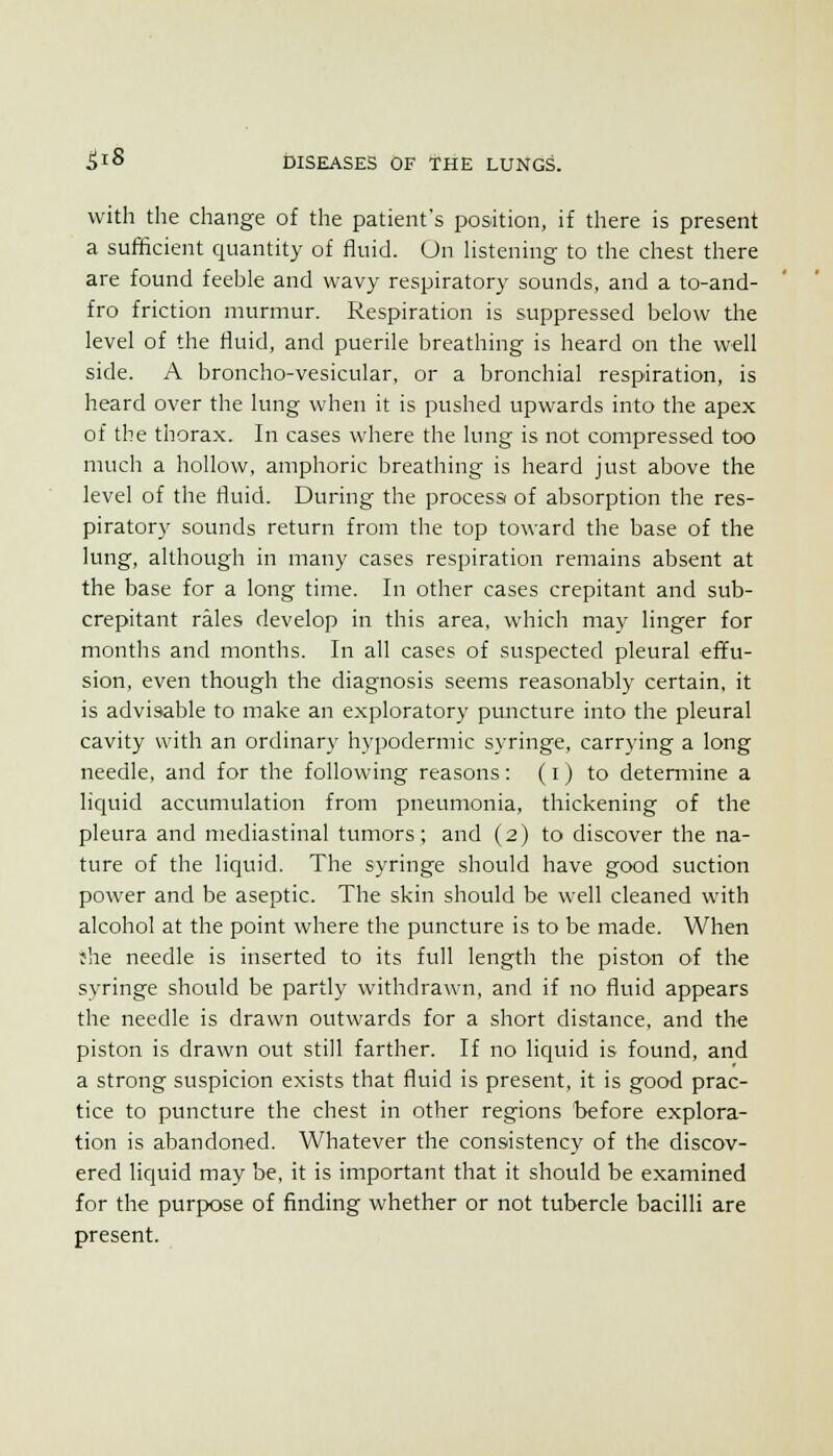 with the change of the patient's position, if there is present a sufficient quantity of fluid. On Hstening to the chest there are found feeble and wavy respiratory sounds, and a to-and- fro friction murmur. Respiration is suppressed below the level of the fluid, and puerile breathing is heard on the well side. A broncho-vesicular, or a bronchial respiration, is heard over the lung when it is pushed upwards into the apex of the thorax. In cases where the lung is not compressed too much a hollow, amphoric breathing is heard just above the level of the fluid. During the procesa of absorption the res- piratory sounds return from the top toward the base of the lung, although in many cases respiration remains absent at the base for a long time. In other cases crepitant and sub- crepitant rales develop in this area, which mav linger for months and months. In all cases of suspected pleural effu- sion, even though the diagnosis seems reasonably certain, it is advisable to make an exploratory puncture into the pleural cavity with an ordinary hypodermic syringe, carrying a long needle, and for the following reasons: (i) to detemiine a licjuid accumulation from pneumonia, thickening of the pleura and mediastinal tumors; and (2) to discover the na- ture of the liquid. The syringe should have good suction power and be aseptic. The skin should be well cleaned with alcohol at the point where the puncture is to be made. When :he needle is inserted to its full length the piston of the syringe should be partly withdrawn, and if no fluid appears the needle is drawn outwards for a short distance, and the piston is drawn out still farther. If no liquid is found, and a strong suspicion exists that fluid is present, it is good prac- tice to puncture the chest in other regions before explora- tion is abandoned. Whatever the consistency of the discov- ered liquid may be, it is important that it should be examined for the purpose of finding whether or not tubercle bacilli are present.