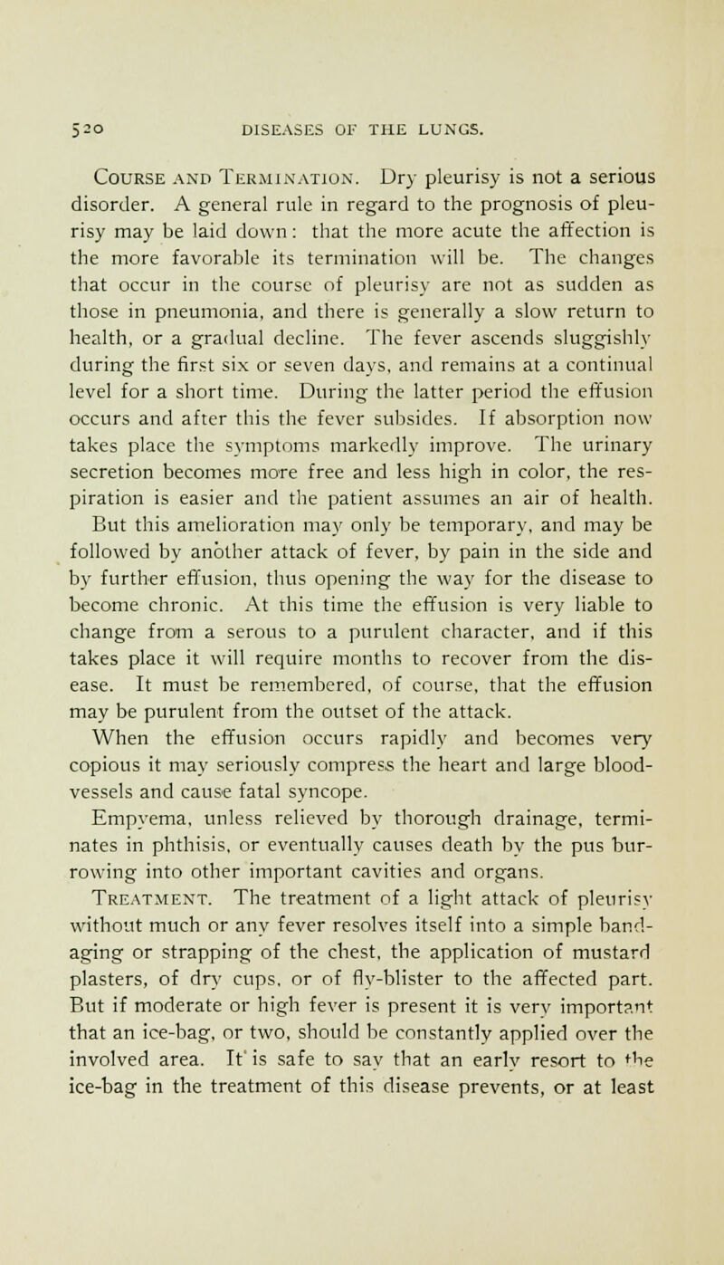 Course and Termination. Dry pleurisy is not a serious disorder. A general rule in regard to the prognosis of pleu- risy may be laid down: that the more acute the affection is the more favorable its termination will be. The changes that occur in the course of pleurisy are not as sudden as those in pneumonia, and there is generally a slow return to health, or a gradual decline. The fever ascends sluggishly during the first si.x or seven days, and remains at a continual level for a short time. During the latter period the effusion occurs and after this the fever subsides. If absorption now takes place the symptoms markedly improve. The urinary secretion becomes more free and less high in color, the res- piration is easier and the patient assumes an air of health. But this amelioration may only be temporary, and may be followed by another attack of fever, by pain in the side and by further effusion, thus opening the way for the disease to become chronic. At this time the effusion is very liable to change from a serous to a purulent character, and if this takes place it will require months to recover from the dis- ease. It must be remembered, of course, that the effusion may be purulent from the outset of the attack. When the effusion occurs rapidly and becomes very copious it may seriously compress the heart and large blood- vessels and cause fatal syncope. Empyema, unless relieved by thorough drainage, termi- nates in phthisis, or eventually causes death by the pus bur- rowing into other important cavities and organs. Treatment. The treatment of a light attack of pleurisy without much or any fever resolves itself into a simple band- aging or strapping of the chest, the application of mustard plasters, of dry cups, or of fly-blister to the affected part. But if moderate or high fever is present it is very important that an ice-bag, or two, should be constantly applied over the involved area. It' is safe to say that an earlv resort to *^he ice-bag in the treatment of this disease prevents, or at least