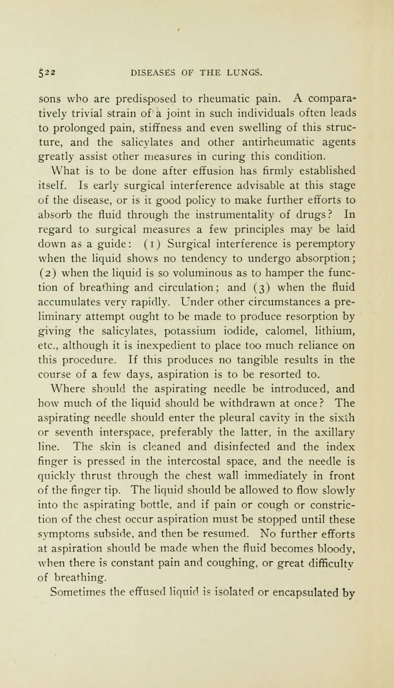 sons who are predisposed to rheumatic pain. A compara- tively trivial strain of a joint in such individuals often leads to prolonged pain, stiffness and even swelling of this struc- ture, and the salicylates and other antirheumatic agents greatly assist other measures in curing this condition. What is to be done after effusion has firmly established itself. Is early surgical interference advisable at this stage of the disease, or is ir good policy to make further efforts to absorb the fluid through the instrumentality of drugs ? In regard to surgical measures a few principles may be laid down as a guide : (i) Surgical interference is peremptory when the liquid shows no tendency to undergo absorption; (2) when the liquid is so voluminous as to hamper the func- tion of breathing and circulation; and (3) when the fluid accumulates very rapidly. Under other circumstances a pre- liminary attempt ought to be made to produce resorption by giving the salicylates, potassium iodide, calomel, lithium, etc., although it is inexpedient to place too much reliance on this procedure. If this produces no tangible results in the course of a few days, aspiration is to be resorted to. Where should the aspirating needle be introduced, and how much of the liquid should be withdrawn at once? The aspirating needle should enter the pleural cavity in the sixth or seventh interspace, preferably the latter, in the axillary line. The skin is cleaned and disinfected and the index finger is pressed in the intercostal space, and the needle is quickly thrust through the chest wall immediately in front of the finger tip. The liquid should be allowed to flow slowly into the aspirating bottle, and if pain or cough or constric- tion of the chest occur aspiration must be stopped until these symptoms subside, and then be resumed. No further efforts at aspiration should be made when the fluid becomes bloody, when there is constant pain and coughing, or great difficulty of breathing. Sometimes the effused liquid is isolated or encapsulated by