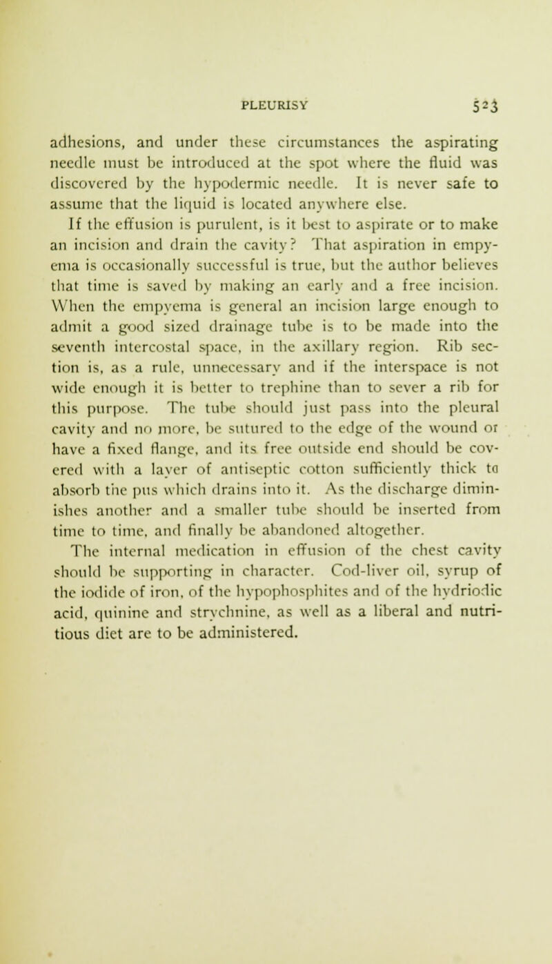 adhesions, and under these circumstances the aspirating needle must be introduced at the spot where the fluid was discovered by the hypodermic needle. It is never safe to assume that the liquid is located anywhere else. If the effusion is purulent, is it best to aspirate or to make an incision and drain the cavity? That aspiration in empy- ema is occasionally successful is true, but the author believes that time is saved by making an early and a free incision. When the empyema is general an incision large enough to admit a good sized drainage tube is to be made into the seventh intercostal space, in the axillary region. Rib sec- tion is, as a rule, unnecessary and if the interspace is not wide enough it is bolter to trephine than to sever a rib for this purpose. The tul>e should just pass into the pleural cavity and nc> more, be sutured to the edge of the wound or have a fixed flange, and its free outside end should be cov- ered with a layer of antiseptic cotton sufficiently thick ta absorb the pus which drains into it. As the discharge dimin- ishes another and a smaller tulx? should be inserted from time to time, and finally be abandoned altogether. The internal medication in effusion of the chest cavity should be supporting in character. Cod-liver oil, syrup of the iodide of iron, of the hypophos]iliites and of the hydriodic acid, quinine and strychnine, as well as a liberal and nutri- tious diet arc to be administered.