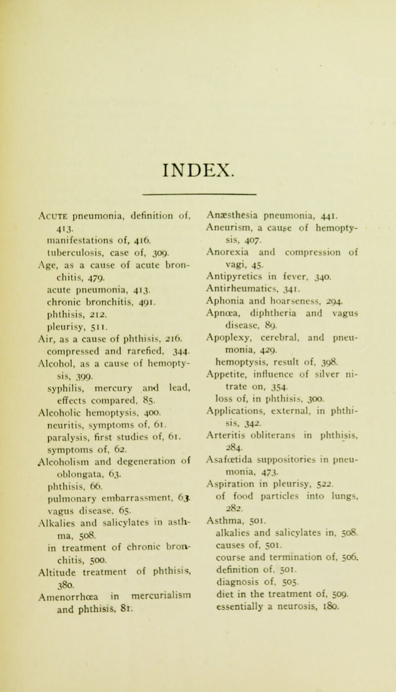 INDEX. Acute pneumonia, definition of, 413- manifestations of, 416. tuberculosis, case of, 309. Age, as a cause of acute l)ron- chitis, 479. acute pneumonia, 413. chronic bronchitis, 491. phthisis, 212. pleurisy, 511. Air, as a cause of phthisis, 216, compressed and rarefied. 344. .Mcohol. as a cause of hemopty- sis, 399. syphilis, mercury and lead, effects compared, 85. Alcoholic hemoptysis, 400. neuritis, symptoms of, (u. paralysis, first studies of, tii. symptoms of. 62. Alcoholism and degeneration of oblongata, O.v phthisis, 6ti. pulmonary embarrassment, 6,}. vagus disease, 65. Alkalies and salicylates in asth- ma, 508. in treatment of chronic bron- chitis. 500. Altitude treatment of phthisis, 380. Amenorrhcea m mercurialism and phthisis, 81. Anaesthesia pneumonia. 441. Aneurism, a caujie of hemopty- sis, 407. Anorexia and compression of vagi. 45. Antipyretics in fever, J40. Antirheumatics, 341. Aphonia and hoarseness, 294. Apncca, diphtheria and vagus disease, 8<j. Apoplexy, cerebral, and pneu- monia, 429. hemoptysis, result of, 398. Appetite, influence of silver ni- trate on. 354 loss of, in phthisis, 300. Applications, external, in phthi- sis. 342. Arteritis obliterans in phthisis, -'84. .•Xsafcctida suppositories in pneu- monia, 473. Aspiration in pleurisy, 522. of food particles into lungs, 282. Asthma, 501. alkalies and salicylates in, 508. causes of, 501. course and termination of, 506. definition of. 501. diagnosis of, 505. diet in the treatment of, 509. essentially a neurosis, 180.