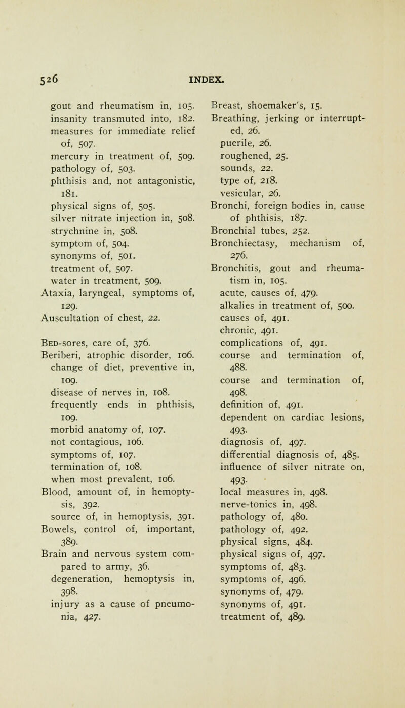 gout and rheumatism in, 105. insanity transmuted into, 182. measures for immediate relief of, 507. mercury in treatment of, 509. pathology of, 503. phthisis and, not antagonistic, 181. physical signs of, 505. silver nitrate injection in, 508. strychnine in, 508. symptom of, 504. synonyms of, 501. treatment of, 507. water in treatment, 509. Ataxia, laryngeal, symptoms of, 129. Auscultation of chest, 1.2. BED-sores, care of, 376. Beriberi, atrophic disorder, 106. change of diet, preventive in, log. disease of nerves in, 108. frequently ends in phthisis, log. morbid anatomy of. 107. not contagious, 106. symptoms of, 107. termination of, 108. when most prevalent, 106. Blood, amount of, in hemopty- sis, 392. source of, in hemoptysis, 391. Bowels, control of, important, 389. Brain and nervous system com- pared to army, 36. degeneration, hemoptysis in, 398. injury as a cause of pneumo- nia, 427. Breast, shoemaker's, 15. Breathing, jerking or interrupt- ed, 26. puerile, 26. roughened, 25. sounds, 22. type of, 218. vesicular, 26. Bronchi, foreign bodies in, cause of phthisis, 187. Bronchial tubes, 252. Bronchiectasy, mechanism of, 276. Bronchitis, gout and rheuma- tism in, 105. acute, causes of. 47g. alkalies in treatment of, 500. causes of, 491. chronic, 4gi. complications of, 4gi. course and termination of, 488. course and termination of, 498. definition of, 491. dependent on cardiac lesions, 493- diagnosis of, 497. differential diagnosis of, 485. influence of silver nitrate on, 493- local measures in, 498. nerve-tonics in, 498. pathology of, 480. pathology of, 492. physical signs, 484. physical signs of, 497. symptoms of, 483. symptoms of, 4g6. synonyms of, 479. synonyms of, 491. treatment of, 489.