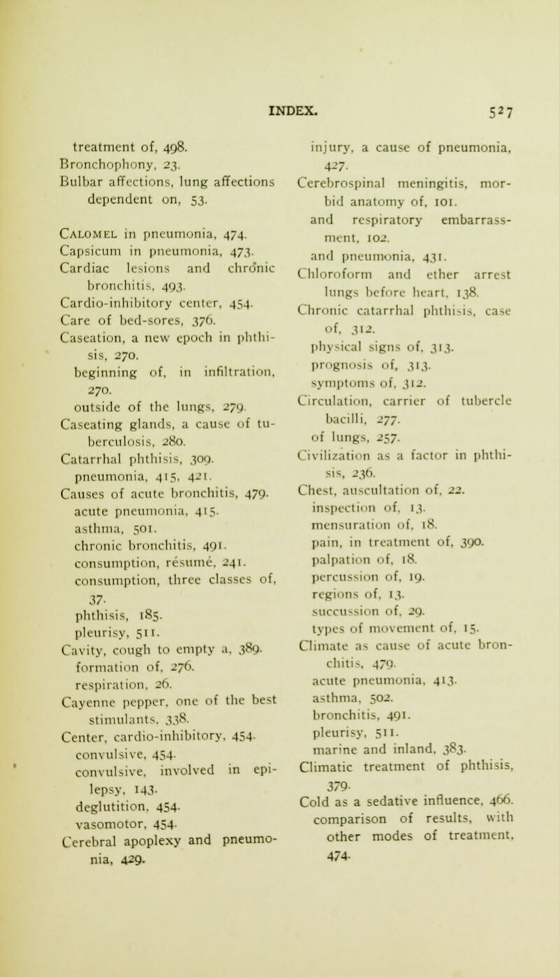 treatment of, 498. Bronchofiliony, 23. Bulbar affections, lung affections dependent on, 53. Calomel in pneumonia, 474. Capsicum in pneumonia, 47J. Cardiac lesions and chronic bronchitis. 49.3. Cardio-inhibitory center, 454. Care of bed-sores, 376. Caseation, a new epoch in i)hthi- sis, 270. beginning of, in infiltration. 270. outside of the lungs, 279 Caseating glands, a cause of tu- berculosis, 280. Catarrhal phthisis, 309. pneumonia, 415, 421. Causes of acute bronchitis, 479. acute pneumonia. 415. asthma, 501. chronic bronchitis, 491. consumption, resume. 241. consumption, three classes of, i7- phthisis. 185. pleurisy. 511. Cavity, cough to empty a, 389. formation of. 276. respiration. 26. Cayenne pepper, one of the best stimulants. 3.3S. Center, cardio-inhibitory, 454. convulsive, 454. convulsive, involved in epi- lepsy, 143- deglutition. 454- vasomotor, 454. Cerebral apoplexy and pneumo- nia, 429- injury, a cause of pneumonia, 427. Cerebrospinal meningitis, mor- bid anatomy of, loi. and respiratory embarrass- ment, 102. and pneumonia, 431. Chlornform and ether arrest lungs before heart. 138. Chronic catarrhal phthi>is, case of. 312. physical signs of. 313. prognosis of, 313. symptoms of, 312. Circulation, carrier of tubercle bacilli, 277. of lungs, 257. Civilization as a factor in phthi- sis, 236. Chest, auscultation of. 22. inspection of. 13. mensuration of. 18. pain, in treatment of, 390. palpation of. 18. percussion of, 19. regions of. 13. succu^sion of. 29. types of movement of. 15. Chmate as cause of acute bron- chitis, 479 acute pneumonia, 413. asthma. 502. bronchitis, 491. pleurisy, 511. marine and inland, i^'i- Climatic treatment of phthisis, 379- Cold as a sedative influence, 466. comparison of results, with other modes of treatment. 474-