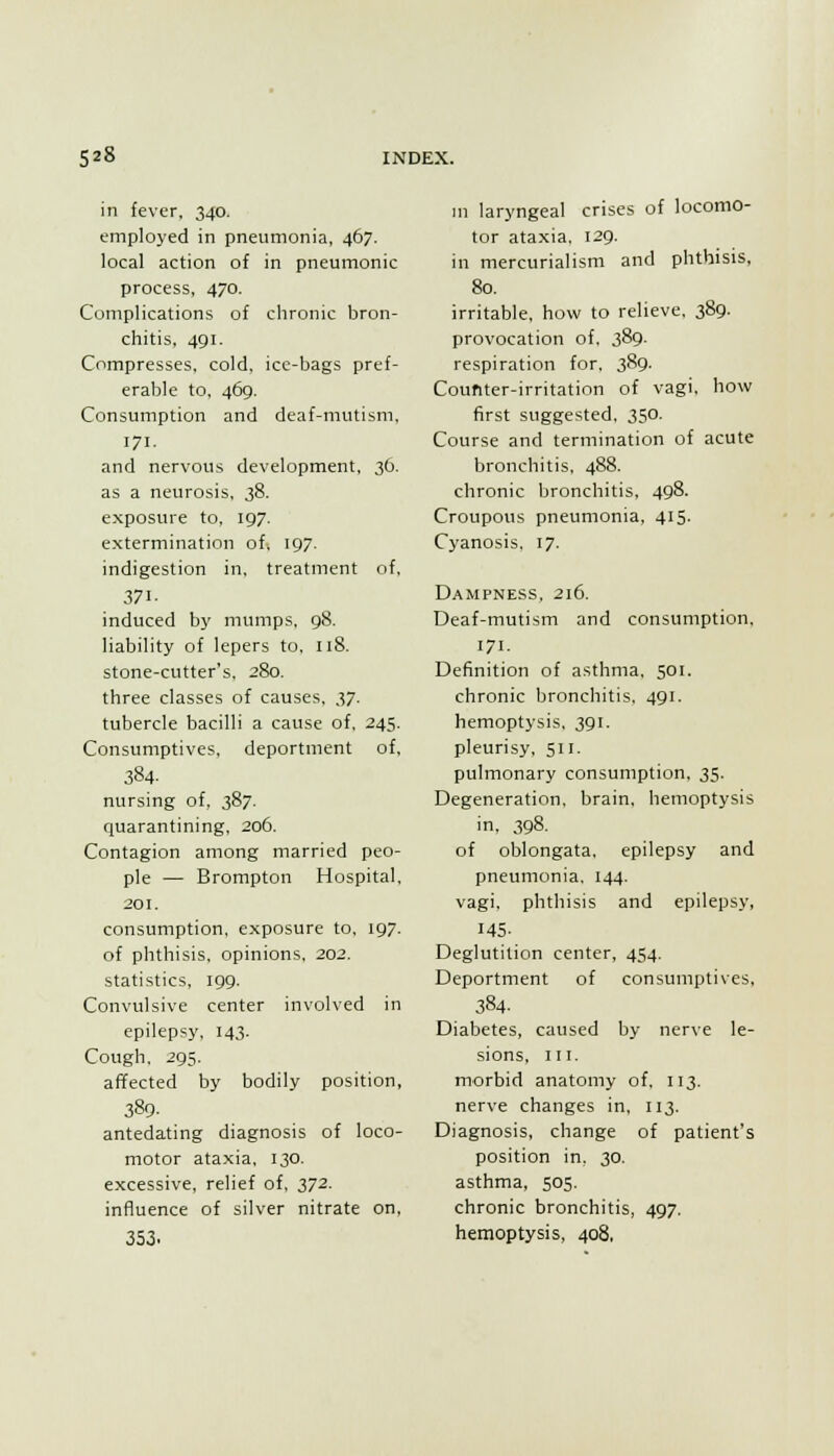 in fever, 340. employed in pneumonia, 467. local action of in pneumonic process, 470. Complications of chronic bron- chitis, 491. Compresses, cold, ice-bags pref- erable to, 469. Consumption and deaf-mutism, 171. and nervous development, 30. as a neurosis, 38. exposure to, 197. extermination of-, 197. indigestion in, treatment of, 371- induced by mumps, 98. liability of lepers to, 118. stone-cutter's. 280. three classes of causes, iJ. tubercle bacilli a cause of, 245. Consumptives, deportment of, 384. nursing of, 387. quarantining, 206. Contagion among married peo- ple — Brompton Hospital, 201, consumption, exposure to, 197. of phthisis, opinions, 202. statistics, 199. Convulsive center involved in epilepsy, 143. Cough, 295. affected by bodily position, 389. antedating diagnosis of loco- motor ataxia, 130. excessive, relief of, 372. influence of silver nitrate on, 353. ni laryngeal crises of locomo- tor ataxia, 129. in mercurialism and phthisis, 80. irritable, how to relieve, 389. provocation of, 389. respiration for, 389. Counter-irritation of vagi, how first suggested, 350. Course and termination of acute bronchitis, 488. chronic bronchitis, 498. Croupous pneumonia, 415. Cyanosis, 17. Dampness. 216. Deaf-mutism and consumption, 171. Definition of asthma, 501. chronic bronchitis, 491. hemoptysis, 391. pleurisy, 511. pulmonary consumption, 35. Degeneration, brain, hemoptysis in, 398. of oblongata, epilepsy and pneumonia. 144. vagi, phthisis and epilepsy, 145- Deglutition center, 454. Deportment of consumptives, 384. Diabetes, caused by nerve le- sions, III. morbid anatomy of. 113. nerve changes in, 113. Diagnosis, change of patient's position in, 30. asthma, 505. chronic bronchitis, 497. hemoptysis, 408.
