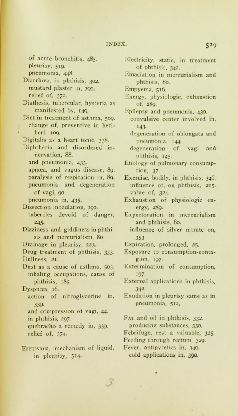 5^9 of acute bronchitis, 485. pleurisy, 519. pneumonia, 448. Diarrha-a, in plitliisis. 302. mustard plaster in, 390. relief of, yj2. Diathesis, tubercular, hysteria as manifested by, 149. Diet in treatment of asthma, 509. change of, preventive in beri- I)cri, log. Digitalis as a heart tonic, 338. Dipluhcria and disordered in- nervation, 88. and pneumonia, 435. apncea, and vagus disease, 8g. paralysis of respiration in, 89. pneumonia, and degeneration of vagi, go. pneumonia in, 435. Dissection inoculation, igo. tubercles devoid of danger, 245. Dizziness and giddiness in phthi- sis and niercurialism, 80. Drainage in pleurisy, 523. Drug treatment of phthisis, m. Dullness, 21. Dust as a cause of asthma, 503. inhaling occupations, cause of phthisis, 185. Dyspnoea, 16. action of nitrnglyceriiic in. 339. and compression of vagi. 44. in phthisis. J07. quebracho a remedy in, 339. relief of, 374- Effusion, mechanism of liquid, in pleurisy, 514. Electricity, static, in treatment of phthisis, 342. Emaciation in mercurialism and phthisis. 80. Empyema, 516. Energy, physiologic, exhaustion of, 289. Epilepsy and pneumonia, 430. convulsive center involved in, 143. degeneration of oblongata and pneumonia, 144. degeneration of vagi and phthisis, 145. Etiuli'gy of pulmonary consump- tion, 37. Exercise, bodily, in phthisis, 346. influence of, on phthisis, 215. value of, 324. Exhaustion of physiologic en- ergy, 289. Expectoration in mercurialism and phthisis, 80. influence of silver nitrate on, 353- Expiration, prolonged, 25. Exposure to consumption-conta- gion, 197. Extermination of consumption, 197- External applications in phthisis, 342. Exudation in pleurisy same as in pneumonia, 512. F.\T and oil in phthisis, 332. producing substances, 330. Febrifuge, rest a valuable. 325. Feeding through rectum. 329. Fever, antipyretics in. 340. cold applications in, 390. 3