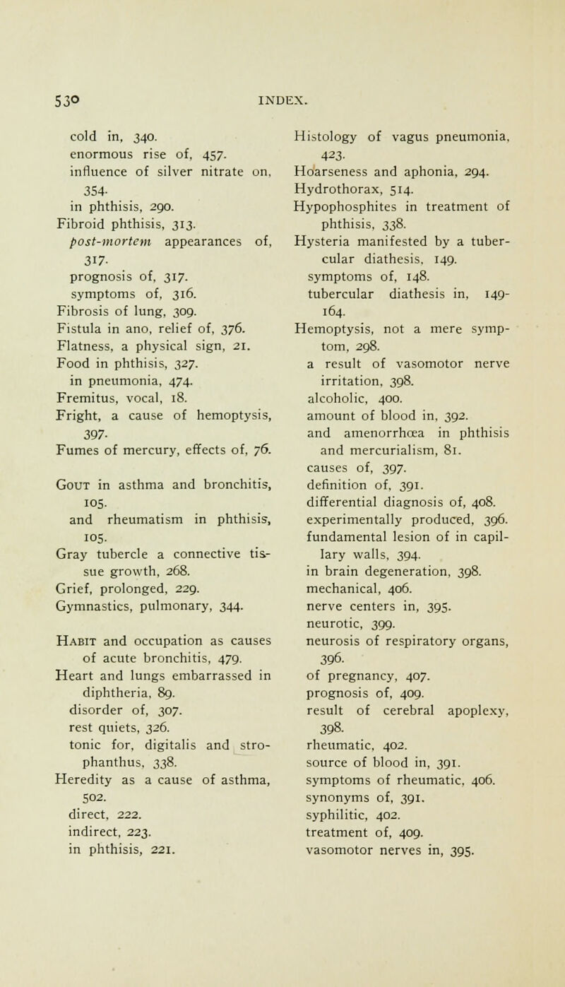 cold in, 340. enormous rise of. 457. influence of silver nitrate on, 354- in phthisis, 290. Fibroid phthisis, 313. post-mortem appearances of, 317- prognosis of. 317. symptoms of, 316. Fibrosis of lung. 309. Fistula in ano, relief of. 376. Flatness, a physical sign, 21. Food in phthisis, 327. in pneumonia. 474. Fremitus, vocal, 18. Fright, a cause of hemoptysis, 397- Fumes of mercury, effects of, 76. Gout in asthma and bronchitis, 105. and rheumatism in phthisis, 105. Gray tubercle a connective tis- sue growth, 268. Grief, prolonged. 229. Gymnastics, pulmonary, 344. Habit and occupation as causes of acute bronchitis, 479. Heart and lungs embarrassed in diphtheria. 89. disorder of, 307. rest quiets. 326. tonic for. digitalis and stro- phanthus, 338. Heredity as a cause of asthma, 502. direct, 222. indirect, 223. in phthisis, 221. Histology of vagus pneumonia, 423- Hoarseness and aphonia, 294. Hydrothorax, 514. Hypophosphites in treatment of phthisis, 338. Hysteria manifested by a tuber- cular diathesis, 149. symptoms of, 148. tubercular diathesis in. 149- 164. Hemoptysis, not a mere symp- tom. 298. a result of vasomotor nerve irritation. 398. alcoholic, 400. amount of blood in. 392. and amenorrhoea in phthisis and mercurialism, 81. causes of, 397. definition of, 391. differential diagnosis of, 408. experimentally produced, 396. fundamental lesion of in capil- lary walls. 394. in brain degeneration, 398. mechanical, 406. nerve centers in, 395. neurotic, 399. neurosis of respiratory organs, 396. of pregnancy, 407. prognosis of, 409. result of cerebral apoplexy, 398. rheumatic, 402. source of blood in, 391. symptoms of rheumatic, 406. synonyms of, 391. syphilitic, 402. treatment of, 409. vasomotor nerves in, 395.