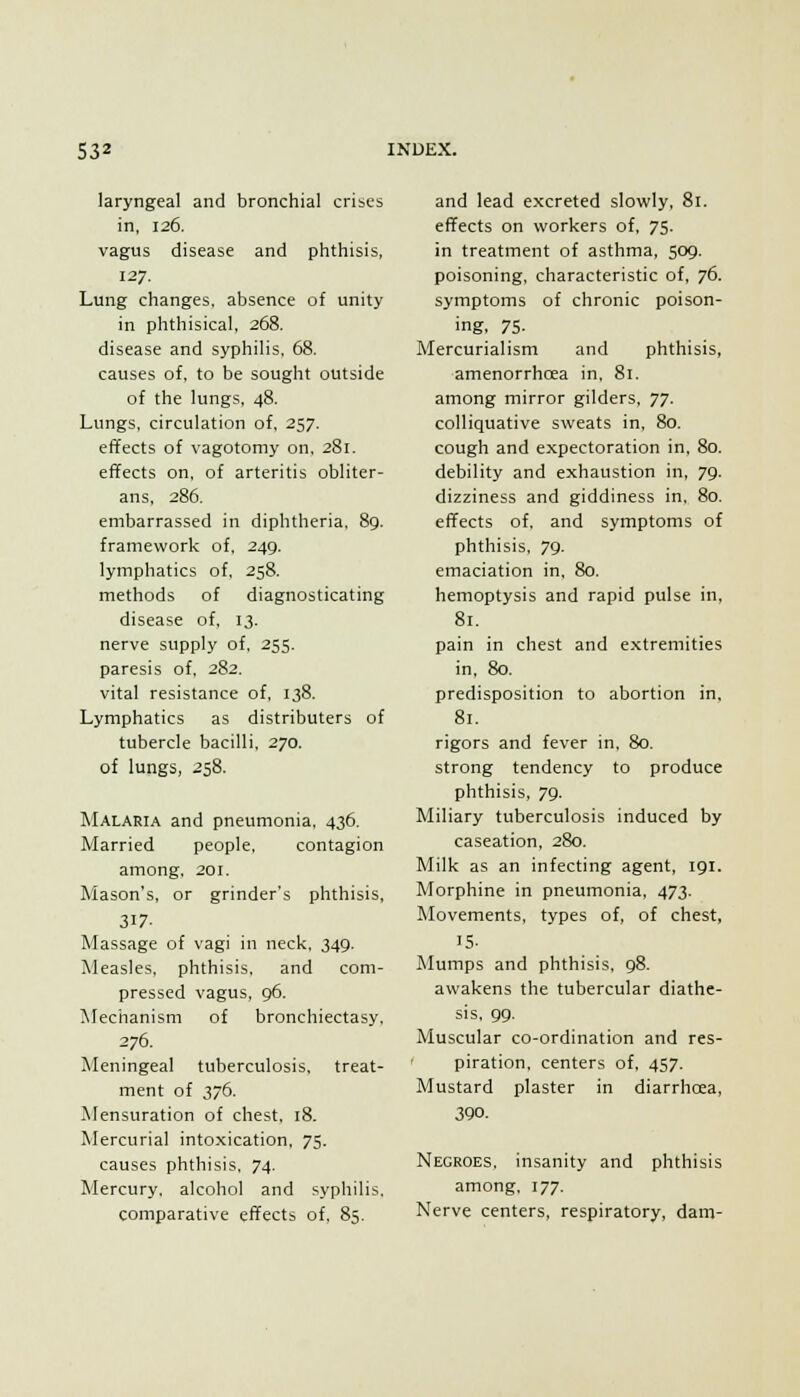 laryngeal and bronchial cribcs in, 126. vagus disease and phthisis, 127. Lung changes, absence of unity in phthisical, 268. disease and syphilis, 68. causes of, to be sought outside of the lungs, 48. Lungs, circulation of, 257. effects of vagotomy on, 281. effects on, of arteritis obliter- ans, 286. embarrassed in diphtheria, 89. framework of, 249. lymphatics of, 258. methods of diagnosticating disease of, 13. nerve supply of, 255. paresis of, 282. vital resistance of, 138. Lymphatics as distributers of tubercle bacilli, 270. of lungs, 258. Malaria and pneumonia, 436. Married people, contagion among, 201. Mason's, or grinder's phthisis, 317- Massage of vagi in neck, 349. Measles, phthisis, and com- pressed vagus, 96. Mechanism of bronchiectasy, 276. Meningeal tuberculosis, treat- ment of 376. Mensuration of chest, 18. Mercurial intoxication, 75. causes phthisis, 74. Mercury, alcohol and syphilis, comparative effects of, 85. and lead excreted slowly, 81. effects on workers of. 75. in treatment of asthma, 509. poisoning, characteristic of, 76. symptoms of chronic poison- ing, 75- Mercurialism and phthisis, amenorrhoea in, 81. among mirror gilders, TJ. colliquative sweats in, 80. cough and expectoration in, 80. debility and exhaustion in, 79. dizziness and giddiness in, 80. effects of, and symptoms of phthisis, 79. emaciation in, 80. hemoptysis and rapid pulse in, 81. pain in chest and extremities in, 80. predisposition to abortion in, 81. rigors and fever in, 80. strong tendency to produce phthisis, 79. Miliary tuberculosis induced by caseation, 280. Milk as an infecting agent, 191. Morphine in pneumonia, 473. Movements, types of, of chest, 15- Mumps and phthisis, 98. awakens the tubercular diathe- sis, 99. Muscular co-ordination and res- piration, centers of, 457. Mustard plaster in diarrhcea, 3Q0. Negroes, insanity and phthisis among, 177. Nerve centers, respiratory, dam-