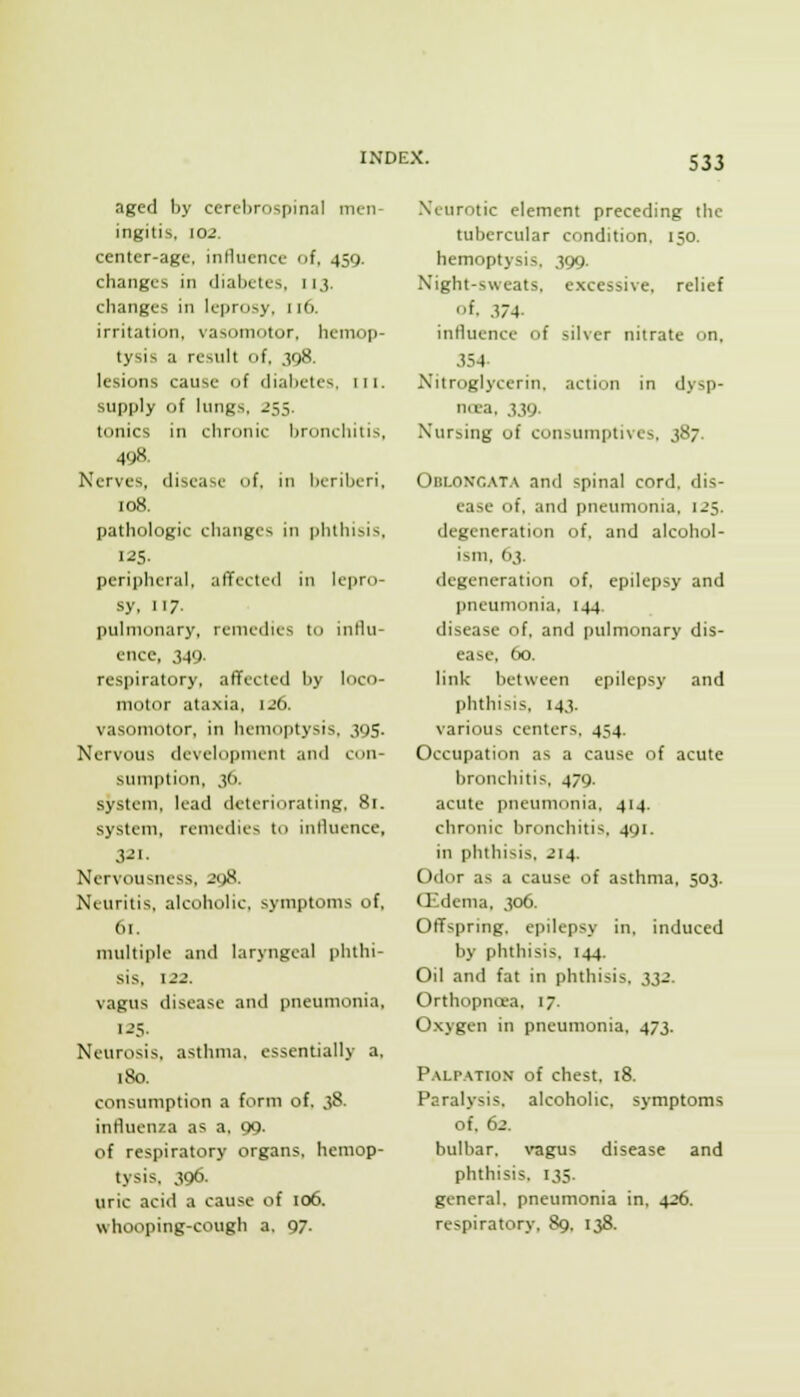 aged by cercl)rospinal men- ingitis, 102. center-age, inHiience of, 459. changes in diabetes, 113. changes in leprosy, 116. irritation, vasoinotor. hemop- tysis a result of, 398. lesions cause of diabetes, in. supply of lungs, 255. tonics in chronic bronchitis, 498. Nerves, disease of. in beriberi, 108. pathologic changes in phthisis. 125. peripheral, affected in lepro- sy, 117. pulmonary, remedies to influ- ence, 349. respiratory, affected by loco- motor ataxia, 126. vasomotor, in hemoptysis, 395. Nervous development and con- sumption, 36. system, lead deteriorating. 81. system, remedies to inlluence, Nervousness, 298. Neuritis, alcoholic, symptoms of, 61. multiple and laryngeal phthi- sis, 122. vagus disease and pneumonia, 1.25- Neurosis, asthma, essentially a. 180. consumption a form of. 38. influenza as a, 99. of respiratory organs, hemop- tysis. 396. uric acid a cause of 106. whooping-cough a, 97. Xeurotic element preceding the tubercular condition, 150. hemoptysis, 399. Night-sweats, excessive, relief of. .374- influence of silver nitrate on. 354- Nitroglycerin, action in dysp- noea, 339. Nursing of consumptives, 387. Oblongat.x and spinal cord, dis- ease of, and pneumonia. 125. degeneration of, and alcohol- ism, 63. degeneration of, epilepsy and pneumonia, 144, disease of. and pulmonary dis- ease, 60. link between epilepsy and phthisis, 143. various centers. 454. Occupation as a cause of acute bronchitis, 479. acute pneumonia. 414. chronic bronchitis, 491. in phthisis, 214. Odor as a cause of asthma, 503. (lidema, 306. Offspring, epilepsy in, induced by phthisis, 144. Oil and fat in phthisis, 332. Orthopncea. 17. Oxygen in pneumonia. 473. P.VLPATION of chest. 18. Paralysis, alcoholic, symptoms of. 62. bulbar, vagus disease and phthisis. 135. general, pneumonia in, 426. respiratory. 89, 138.