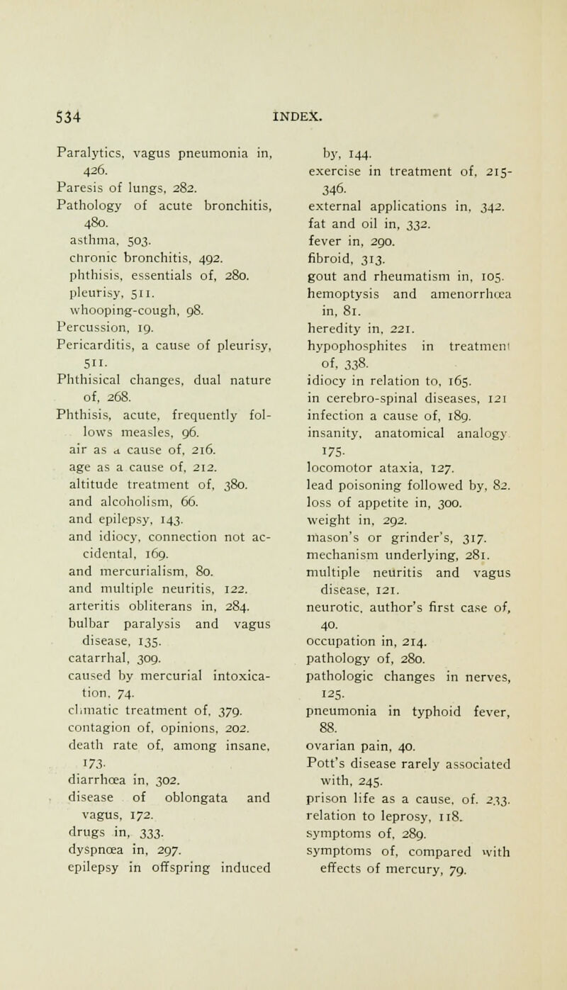 Paralytics, vagus pneumonia in, 426. Paresis of lungs, 282. Pathology of acute bronchitis, 480. asthma, 503. chronic bronchitis, 492. phthisis, essentials of, 280. pleurisy, 511. whooping-cough, 98. Percussion, 19. Pericarditis, a cause of pleurisy, 511. Phthisical changes, dual nature of, 268. Phthisis, acute, frequently fol- lows measles, 96. air as a cause of, 216. age as a cause of, 212. altitude treatment of, 380. and alcoholism, 66. and epilepsy, 143. and idiocy, connection not ac- cidental, 169. and mercurialism. 80. and multiple neuritis, 122. arteritis obliterans in, 284. bulbar paralysis and vagus disease, 135. catarrhal, 309. caused by mercurial intoxica- tion, 74. climatic treatment of. 379. contagion of, opinions, 202. death rate of, among insane, 173- diarrhoea in, 302. disease of oblongata and vagus, 172. drugs in, 333. dyspnoea in, 297. epilepsy in offspring induced b3', 144. exercise in treatment of, 215- 346. external applications in, 342. fat and oil in, 332. fever in, 290. fibroid, 313. gout and rheumatism in, 105. hemoptysis and amenorrhcea in, 81. heredity in, 221. hypophosphites in treatment of. 338. idiocy in relation to, 165. in cerebro-spinal diseases, 121 infection a cause of, 189. insanity, anatomical analogy 175- locomotor ataxia, 127. lead poisoning followed by. 82. loss of appetite in, 300. weight in, 292. mason's or grinder's, 317. mechanism underlying, 281. multiple neuritis and vagus disease. 121. neurotic, author's first case of, 40. occupation in, 214. pathology of, 280. pathologic changes in nerves, 125- pneumonia in typhoid fever, 88. ovarian pain, 40. Pott's disease rarely associated with, 245. prison life as a cause, of. 2^. relation to leprosy, 118. symptoms of, 289. symptoms of, compared with effects of mercury, 79.