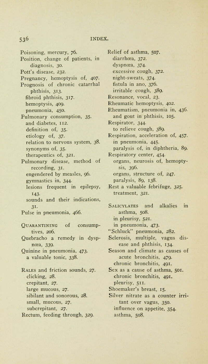 Poisoning, mercury, 76. Position, change of patients, in diagnosis, 30. Pott's disease, 232. Pregnancy, hemoptysis of, 407. Prognosis of chronic catarrhal phthisis, 313. fibroid phthisis, 317. hemoptysis, 409. pneumonia, 450. Pulmonary consumption, 35. and diabetes, 112. definition of, 35. etiology of, 27. relation to nervous system, 38. synonyms of, 35. therapeutics of, 321. Pulmonary disease, method of recording, 31. engendered by measles, 96. gymnastics in, 344. lesions frequent in epilepsy, 143- sounds and their indications, 31- Pulse in pneumonia, 466. Quarantining of consump- tives, 206. Quebracho a remedy in dysp- ncea, 339. Quinine in pneumonia, 473. a valuable tonic, 338. Rales and friction sounds, 27. clicking, 28. crepitant, 27. large mucous, 27. sibilant and sonorous, 28. small, mucous, 27. subcrepitant, 27. Rectum, feeding through, 329. Relief of asthma, 507. diarrhcea, 372. dyspncea, 374. excessive cough, 372. night-sweats, 374. fistula in ano, 376. irritable cough, 389. Resonance, vocal, 23. Rheumatic hemoptysis, 402. Rheumatism, pneumonia in, 436. and gout in phthisis, 105. Respirator, 344. to relieve cough. 389. Respiration, acceleration of, 457. in pneumonia, 445. paralysis of, in diphtheria, 89. Respiratory center, 454. organs, neurosis of, hemopty- sis, 396. organs, structure of, 247. paralysis, 89, 138. Rest a valuable febrifuge, 325. treatment, 321. Salicylates and alkalies in asthma, 508. in pleurisy, 521. in pneumonia, 473. Schluck pneumonia, 282. Sclerosis, multiple, vagus dis- ease and phthisis, 134. Season and climate as causes of acute bronchitis, 479. chronic bronchitis, 491. Sex as a cause of asthma, 501. chronic bronchitis, 491. pleurisy, 511. Shoemaker's breast, 15. Silver nitrate as a counter irri- tant over vagus, 350. influence on appetite, 3S4. asthina, 508.