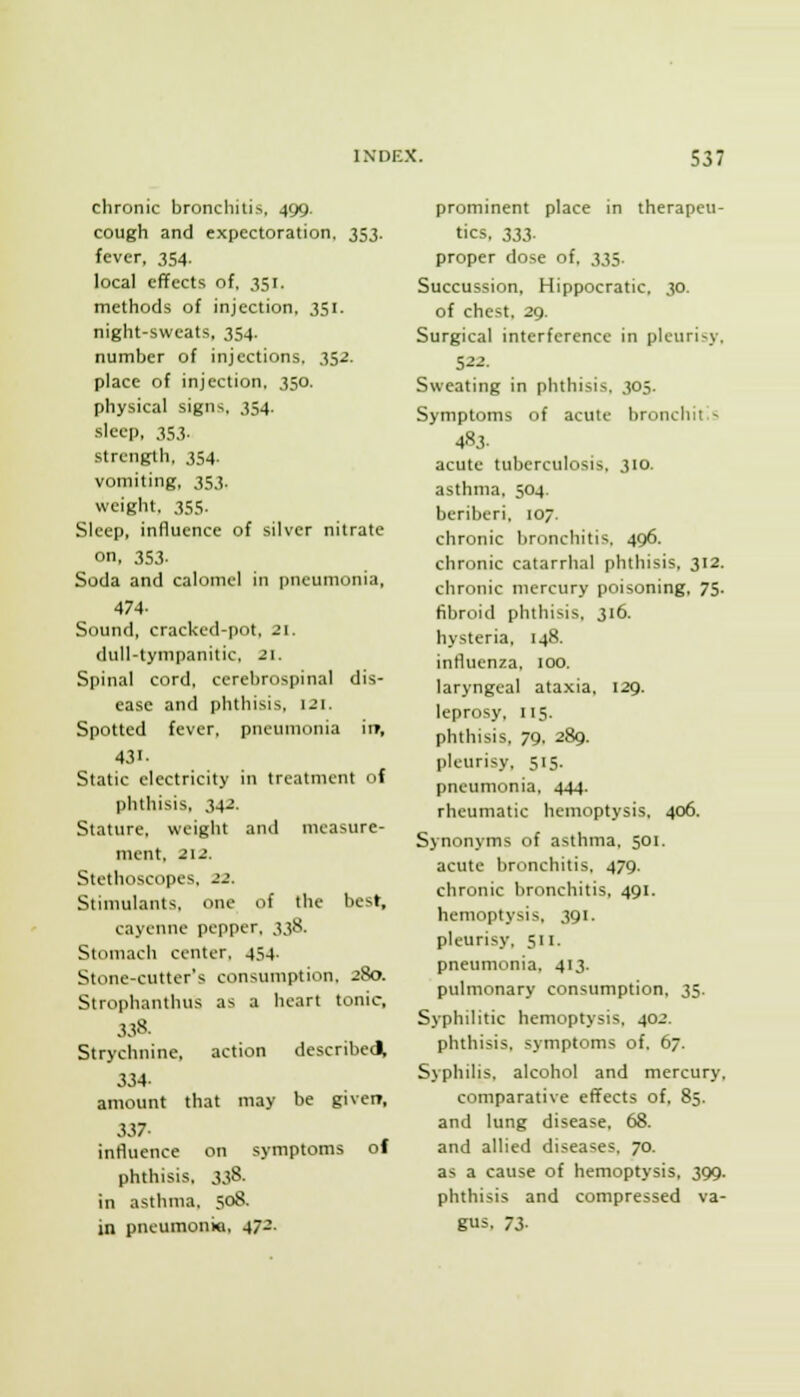 chronic bronchitis, 499. cough and expectoration, 353. fever, 354. local effects of, 351. methods of injection, 351. night-sweats, 354. number of injections. 352. place of injection, 350. physical signs, 354. sleep, 353. strength, 354. vomiting, 353. weight, 355. Sleep, influence of silver nitrate on, 353- Soda and calomel in pneumonia, 474- Sound, cracUcd-pot, 21. dull-tympanitic, 21. Spinal cord, cerebrospinal dis- ease and phthisis, 121. Spotted fever, pneumonia it», 431- Static electricity in treatment of phthisis, 342. Stature, weight and measure- ment, 212. Stethoscopes. 22. Stimulants, one of the best, cayenne pepper, 338. Stomach center, 454. Stone-cutter's consumption, 280. Strophanthus as a heart tonic, 338. Strychnine, action describee^ 334- amount that may be giveir, 337- influence on symptoms of phthisis, 338. in asthma. 508. in pneumonic, 472. prominent place in therapeu- tics, 333. proper dose of, 335. Succussion, Hippocratic, 30. of chest, 29. Surgical interference in pleurisy, 522. Sweating in phthisis. 305. Symptoms of acute bronchitis 4S3. acute tuberculosis, 310. asthma, 504. beriberi, 107. chronic bronchitis. 496. chronic catarrhal phthisis, 312. chronic mercury poisoning. 75. fibroid phthisis. 316. hysteria, 148. influenza, 100. laryngeal ataxia, 129. leprosy, 115. phthisis, 79, 289. pleurisy. 515. pneumonia, 444. rheumatic hemoptysis. 406. Synonyms of asthma, 501. acute bronchitis, 479. chronic bronchitis, 491. hemoptysis, 391. pleurisy, 511. pneumonia, 413. pulmonary consumption, 35. Syphilitic hemoptysis, 402. phthisis, symptoms of, 67. Syphilis, alcohol and mercury, comparative effects of. 85. and lung disease. 68. and allied diseases. 70. as a cause of hemoptysis, 399. phthisis and compressed va- gus, 73-
