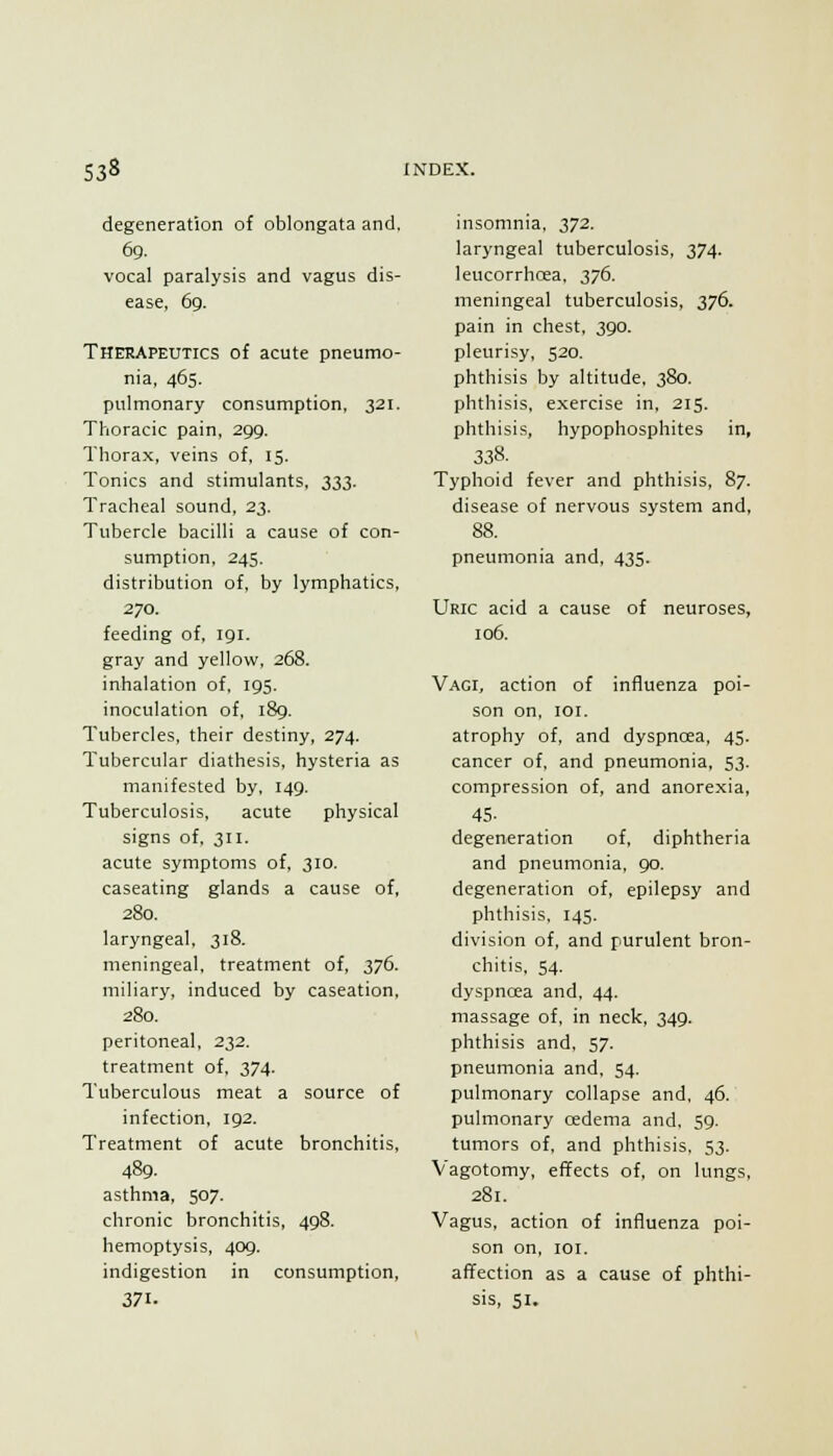 degeneration of oblongata and, 69. vocal paralysis and vagus dis- ease, 69. Therapexjtics of acute pneumo- nia, 465. pulmonary consumption, 321. Thoracic pain, 299. Thorax, veins of, 15. Tonics and stimulants, 333. Tracheal sound, 23. Tubercle bacilli a cause of con- sumption, 245. distribution of, by lymphatics, 270. feeding of, 191. gray and yellow, 268. inhalation of, 195. inoculation of, i8g. Tubercles, their destiny, 274. Tubercular diathesis, hysteria as manifested by, 149. Tuberculosis, acute physical signs of. 311. acute symptoms of, 310. caseating glands a cause of, 280. laryngeal, 318. meningeal, treatment of, 376. miliary, induced by caseation, 280. peritoneal, 232. treatment of, 374. Tuberculous meat a source of infection, 192. Treatment of acute bronchitis, 489. asthma, 507. chronic bronchitis, 498. hemoptysis, 409. indigestion in consumption, 371- insomnia, 372. laryngeal tuberculosis, 374. leucorrhcea. 376. meningeal tuberculosis, 376. pain in chest, 390. pleurisy, 520. phthisis by altitude, 380. phthisis, exercise in. 215. phthisis, hypophosphites in, 338. Typhoid fever and phthisis, 87. disease of nervous system and, 88. pneumonia and, 435. Uric acid a cause of neuroses, 106. Vagi, action of influenza poi- son on. loi. atrophy of, and dyspnoea, 45. cancer of, and pneumonia, 53. compression of, and anorexia, 45. degeneration of, diphtheria and pneumonia, 90. degeneration of, epilepsy and phthisis. 145. division of, and purulent bron- chitis, 54. dyspncEa and, 44. massage of, in neck, 349. phthisis and, 57. pneumonia and. 54. pulmonary collapse and. 46. pulmonary oedema and. 59. tumors of. and phthisis. 53. Vagotomy, etifects of, on lungs, 281. Vagus, action of influenza poi- son on, loi. affection as a cause of phthi- sis, SI.