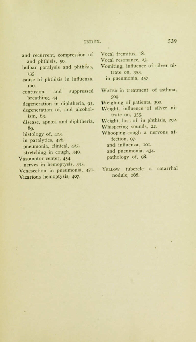 and recurrent, compression of and phthisis. 50. bulbar paralysis and phthisis, 135. cause of phthisis in influenza. 100. contusion. and suppressed breathing. 44 degeneration in diphtheria, gr. degeneration of. and alcohol- ism. 63. disease, apnita and diphtheria. 89. histology of. 423. in paralytics. 426. pneumonia, clinical, 425. stretching in cough, 349- Vasomotor center, 454. nerves in hemoptysis. 305. Venesection in pneumonia, 471. Vicarious hemoptysis, 407. Vocal fremitus. 18. Vocal resonance. 23. Vomiting, influence of silver ni- trate on. 353. in pneumonia. 457. Water in treatment of asthma, 509. Weighing of patients. 390. Weight, influence of silver ni- trate on. 355. Weight, loss of, in phthisis, 292. Whispering sounds. 22. Whooping-cough a nervous af- fection. 97. and influenza. lOl. and pneumonia. 434. pathology of, 98. Veli.ow tubercle a catarrhal nodule, 268.