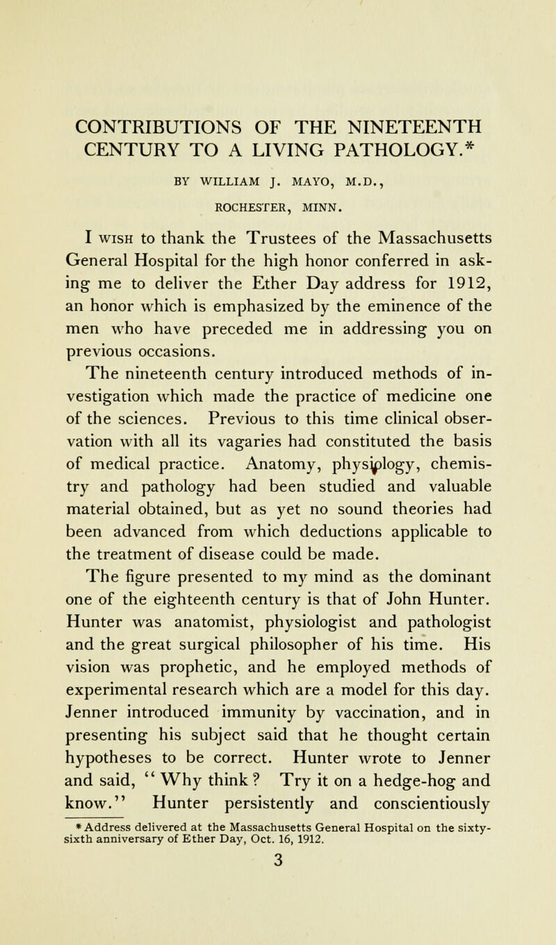 CENTURY TO A LIVING PATHOLOGY.* BY WILLIAM J. MAYO, M.D., ROCHESTER, MINN. I wish to thank the Trustees of the Massachusetts General Hospital for the high honor conferred in ask- ing me to deliver the Ether Day address for 1912, an honor which is emphasized by the eminence of the men who have preceded me in addressing you on previous occasions. The nineteenth century introduced methods of in- vestigation which made the practice of medicine one of the sciences. Previous to this time clinical obser- vation with all its vagaries had constituted the basis of medical practice. Anatomy, physy)logy, chemis- try and pathology had been studied and valuable material obtained, but as yet no sound theories had been advanced from which deductions applicable to the treatment of disease could be made. The figure presented to my mind as the dominant one of the eighteenth century is that of John Hunter. Hunter was anatomist, physiologist and pathologist and the great surgical philosopher of his time. His vision was prophetic, and he employed methods of experimental research which are a model for this day. Jenner introduced immunity by vaccination, and in presenting his subject said that he thought certain hypotheses to be correct. Hunter wrote to Jenner and said, Why think ? Try it on a hedge-hog and know. Hunter persistently and conscientiously * Address delivered at the Massachusetts General Hospital on the sixty- sixth anniversary of Ether Day, Oct. 16, 1912.