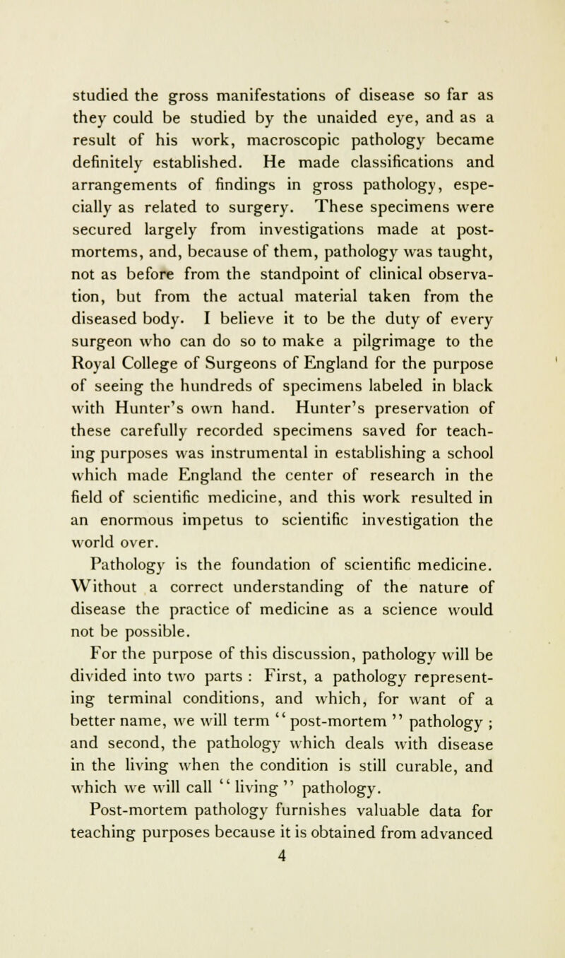 studied the gross manifestations of disease so far as they could be studied by the unaided eye, and as a result of his work, macroscopic pathology became definitely established. He made classifications and arrangements of findings in gross pathology, espe- cially as related to surgery. These specimens were secured largely from investigations made at post- mortems, and, because of them, pathology was taught, not as before from the standpoint of clinical observa- tion, but from the actual material taken from the diseased body. I believe it to be the duty of every surgeon who can do so to make a pilgrimage to the Royal College of Surgeons of England for the purpose of seeing the hundreds of specimens labeled in black with Hunter's own hand. Hunter's preservation of these carefully recorded specimens saved for teach- ing purposes was instrumental in establishing a school which made England the center of research in the field of scientific medicine, and this work resulted in an enormous impetus to scientific investigation the world over. Pathology is the foundation of scientific medicine. Without a correct understanding of the nature of disease the practice of medicine as a science would not be possible. For the purpose of this discussion, pathology will be divided into two parts : First, a pathology represent- ing terminal conditions, and which, for want of a better name, we will term post-mortem pathology ; and second, the pathology which deals with disease in the living when the condition is still curable, and which we will call living pathology. Post-mortem pathology furnishes valuable data for teaching purposes because it is obtained from advanced