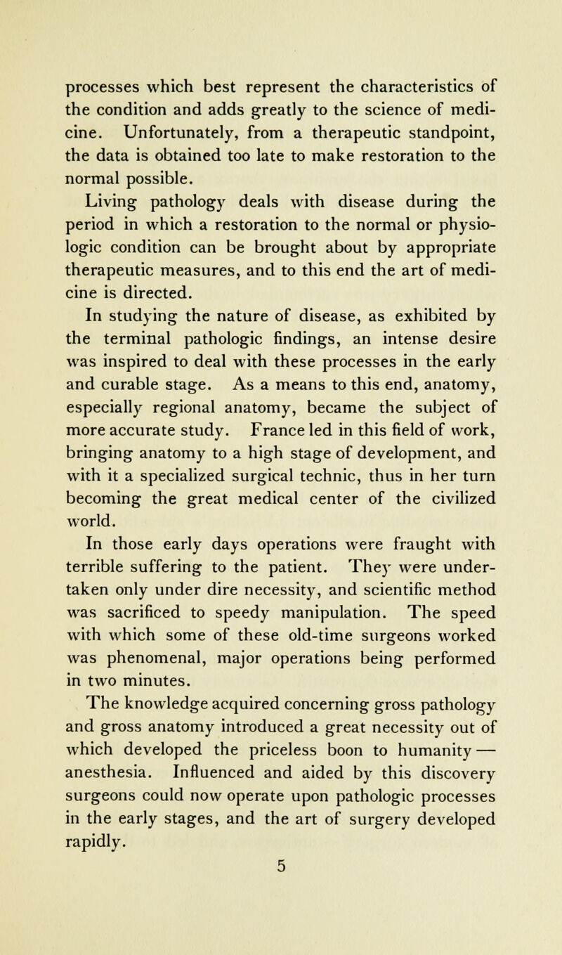 processes which best represent the characteristics of the condition and adds greatly to the science of medi- cine. Unfortunately, from a therapeutic standpoint, the data is obtained too late to make restoration to the normal possible. Living pathology deals with disease during the period in which a restoration to the normal or physio- logic condition can be brought about by appropriate therapeutic measures, and to this end the art of medi- cine is directed. In studying the nature of disease, as exhibited by the terminal pathologic findings, an intense desire was inspired to deal with these processes in the early and curable stage. As a means to this end, anatomy, especially regional anatomy, became the subject of more accurate study. France led in this field of work, bringing anatomy to a high stage of development, and with it a specialized surgical technic, thus in her turn becoming the great medical center of the civilized world. In those early days operations were fraught with terrible suffering to the patient. The)- were under- taken only under dire necessity, and scientific method was sacrificed to speedy manipulation. The speed with which some of these old-time surgeons worked was phenomenal, major operations being performed in two minutes. The knowledge acquired concerning gross pathology and gross anatomy introduced a great necessity out of which developed the priceless boon to humanity — anesthesia. Influenced and aided by this discovery surgeons could now operate upon pathologic processes in the early stages, and the art of surgery developed rapidly.