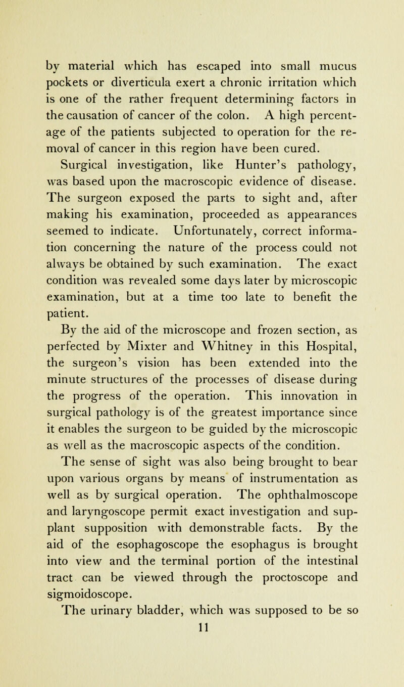 by material which has escaped into small mucus pockets or diverticula exert a chronic irritation which is one of the rather frequent determining factors in the causation of cancer of the colon. A high percent- age of the patients subjected to operation for the re- moval of cancer in this region have been cured. Surgical investigation, like Hunter's pathology, was based upon the macroscopic evidence of disease. The surgeon exposed the parts to sight and, after making his examination, proceeded as appearances seemed to indicate. Unfortunately, correct informa- tion concerning the nature of the process could not always be obtained by such examination. The exact condition was revealed some days later by microscopic examination, but at a time too late to benefit the patient. By the aid of the microscope and frozen section, as perfected by Mixter and Whitney in this Hospital, the surgeon's vision has been extended into the minute structures of the processes of disease during the progress of the operation. This innovation in surgical pathology is of the greatest importance since it enables the surgeon to be guided by the microscopic as well as the macroscopic aspects of the condition. The sense of sight was also being brought to bear upon various organs by means of instrumentation as well as by surgical operation. The ophthalmoscope and laryngoscope permit exact investigation and sup- plant supposition with demonstrable facts. By the aid of the esophagoscope the esophagus is brought into view and the terminal portion of the intestinal tract can be viewed through the proctoscope and sigmoidoscope. The urinary bladder, which was supposed to be so