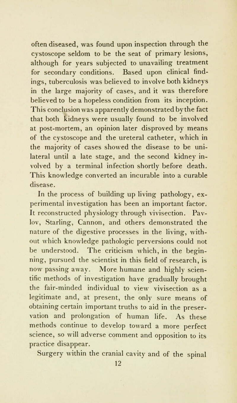 often diseased, was found upon inspection through the cystoscope seldom to be the seat of primary lesions, although for years subjected to unavailing treatment for secondary conditions. Based upon clinical find- ings, tuberculosis was believed to involve both kidneys in the large majority of cases, and it was therefore believed to be a hopeless condition from its inception. This conclusion was apparently demonstrated by the fact that both kidneys were usually found to be involved at post-mortem, an opinion later disproved by means of the cystoscope and the ureteral catheter, which in the majority of cases showed the disease to be uni- lateral until a late stage, and the second kidney in- volved by a terminal infection shortly before death. This knowledge converted an incurable into a curable disease. In the process of building up living pathology, ex- perimental investigation has been an important factor. It reconstructed physiology through vivisection. Pav- lov, Starling, Cannon, and others demonstrated the nature of the digestive processes in the living, with- out which knowledge pathologic perversions could not be understood. The criticism which, in the begin- ning, pursued the scientist in this field of research, is now passing away. More humane and highly scien- tific methods of investigation have gradually brought the fair-minded individual to view vivisection as a legitimate and, at present, the only sure means of obtaining certain important truths to aid in the preser- vation and prolongation of human life. As these methods continue to develop toward a more perfect science, so will adverse comment and opposition to its practice disappear. Surgery within the cranial cavity and of the spinal