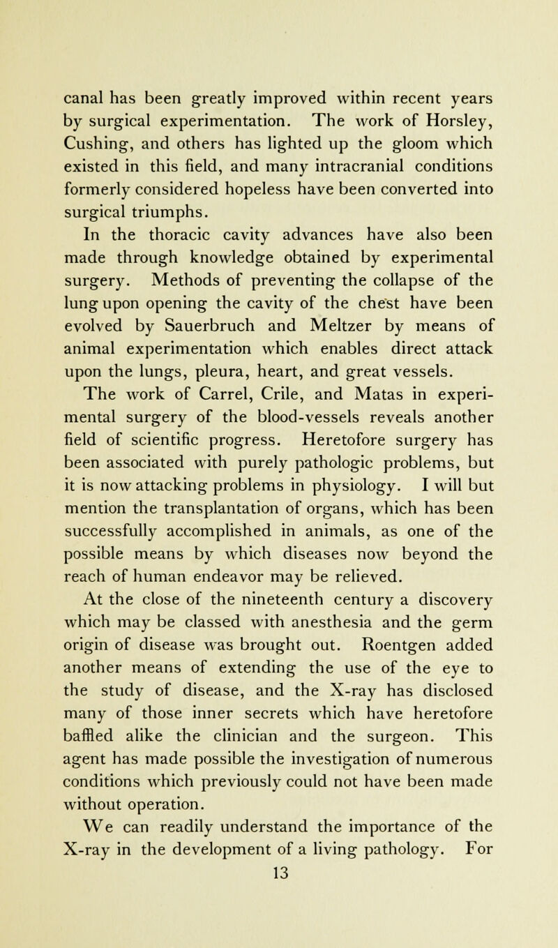 canal has been greatly improved within recent years by surgical experimentation. The work of Horsley, Cushing, and others has lighted up the gloom which existed in this field, and many intracranial conditions formerly considered hopeless have been converted into surgical triumphs. In the thoracic cavity advances have also been made through knowledge obtained by experimental surgery. Methods of preventing the collapse of the lung upon opening the cavity of the chest have been evolved by Sauerbruch and Meltzer by means of animal experimentation which enables direct attack upon the lungs, pleura, heart, and great vessels. The work of Carrel, Crile, and Matas in experi- mental surgery of the blood-vessels reveals another field of scientific progress. Heretofore surgery has been associated with purely pathologic problems, but it is now attacking problems in physiology. I will but mention the transplantation of organs, which has been successfully accomplished in animals, as one of the possible means by which diseases now beyond the reach of human endeavor may be relieved. At the close of the nineteenth century a discovery which may be classed with anesthesia and the germ origin of disease was brought out. Roentgen added another means of extending the use of the eye to the study of disease, and the X-ray has disclosed many of those inner secrets which have heretofore baffled alike the clinician and the surgeon. This agent has made possible the investigation of numerous conditions which previously could not have been made without operation. We can readily understand the importance of the X-ray in the development of a living pathology. For