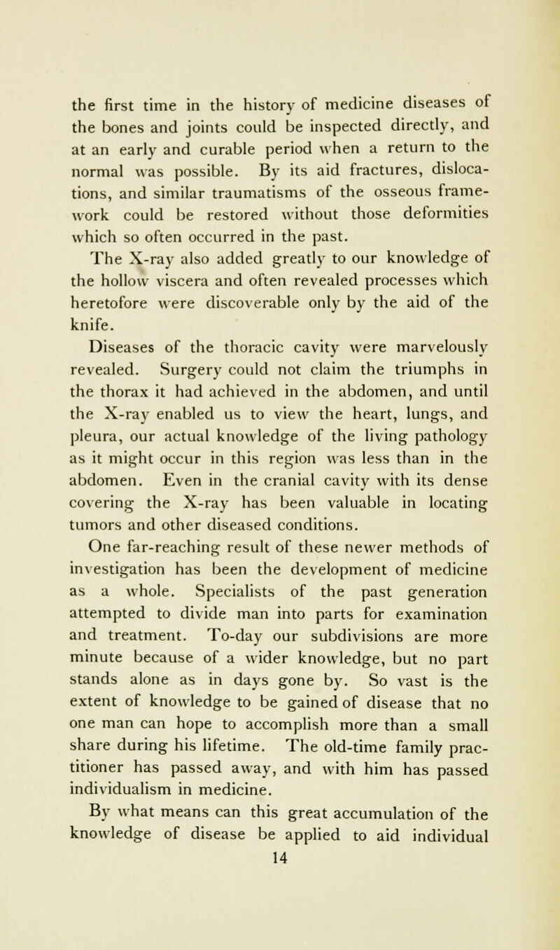 the first time in the history of medicine diseases of the bones and joints could be inspected directly, and at an early and curable period when a return to the normal was possible. By its aid fractures, disloca- tions, and similar traumatisms of the osseous frame- work could be restored without those deformities which so often occurred in the past. The X-ray also added greatly to our knowledge of the hollow viscera and often revealed processes which heretofore were discoverable only by the aid of the knife. Diseases of the thoracic cavity were marvelously revealed. Surgery could not claim the triumphs in the thorax it had achieved in the abdomen, and until the X-ray enabled us to view the heart, lungs, and pleura, our actual knowledge of the living pathology as it might occur in this region was less than in the abdomen. Even in the cranial cavity with its dense covering the X-ray has been valuable in locating tumors and other diseased conditions. One far-reaching result of these newer methods of investigation has been the development of medicine as a whole. Specialists of the past generation attempted to divide man into parts for examination and treatment. To-day our subdivisions are more minute because of a wider knowledge, but no part stands alone as in days gone by. So vast is the extent of knowledge to be gained of disease that no one man can hope to accomplish more than a small share during his lifetime. The old-time family prac- titioner has passed away, and with him has passed individualism in medicine. By what means can this great accumulation of the knowledge of disease be applied to aid individual
