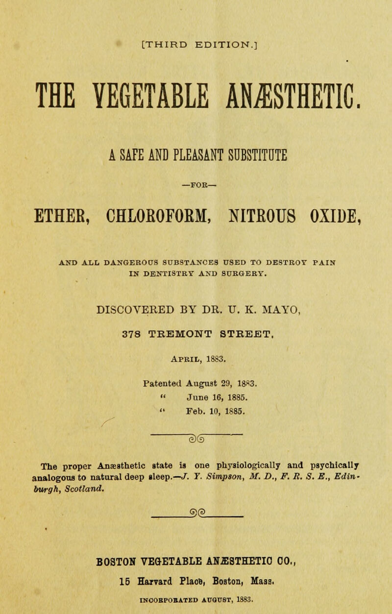 THE VEGETABLE ANESTHETIC. A SAFE AND PLEASANT SUBSTITUTE ETHER, CHLOROFORM, NITROUS OXIDE, AND ALL DANGEROUS SUBSTANCES USED TO DESTROY PAIN IN DENTISTRY AND SURGERY. DISCOVERED BY DR. IT. K. MAYO, 378 TREMONT STREET. April, 1883. Patented August 29, 1883.  June 16, 1885.  Feb. 10, 1885. The proper Anaesthetic state is one physiologically and psychically analogous to natural deep sleep.—J. r. Simpson, M. D., F. R. S. E., Edin- burgh, Scotland. G)(3 BOSTON VEGETABLE AN2B8THETI0 00,, 16 Harvard Place, Boston, Mass. INOOEPOBATED AUGUST, 1883.
