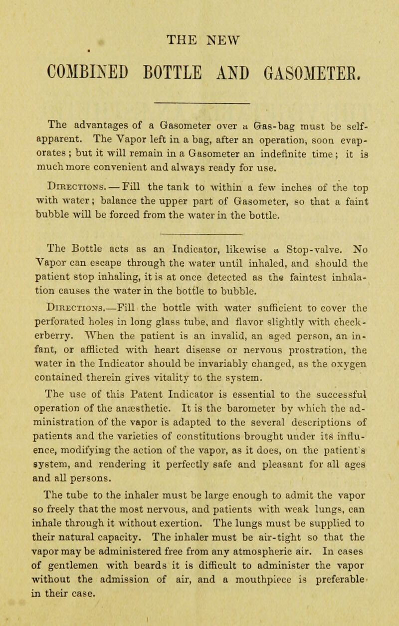 THE NEW COMBINED BOTTLE AND GASOMETEE. The advantages of a Gasometer over » Gas-bag must be self- apparent. The Vapor left in a bag, after an operation, soon evap- orates ; but it will remain in a Gasometer an indefinite time; it is much more convenient and always ready for use. Directions. — Fill the tank to within a few inches of the top with water; balance the upper part of Gasometer, so that a faint bubble will be forced from the water in the bottle. The Bottle acts as an Indicator, likewise a Stop-valve. No Vapor can escape through the water until inhaled, and should the patient stop inhaling, it is at once detected as the faintest inhala- tion causes the water in the bottle to bubble. Directions.—Fill the bottle with water sufficient to cover the perforated holes in long glass tube, and flavor slightly with check- erberry. When the patient is an invalid, an aged person, an in- fant, or afflicted with heart disease or nervous prostration, the water in the Indicator should be invariably changed, as the oxygen contained therein gives vitality to the system. The use of this Patent Indicator is essential to the successful operation of the anaesthetic. It is the barometer by which the ad- ministration of the vapor is adapted to the several descriptions of patients and the varieties of constitutions brought under its influ- ence, modifying the action of the vapor, as it does, on the patient s system, and rendering it perfectly safe and pleasant for all ages and all persons. The tube to the inhaler must be large enough to admit the vapor so freely that the most nervous, and patients with weak lungs, can inhale through it without exertion. The lungs must be supplied to their natural capacity. The inhaler must be air-tight so that the vapor may be administered free from any atmospheric air. In cases of gentlemen with beards it is difficult to administer the vapor without the admission of air, and a mouthpiece is preferable in their case.