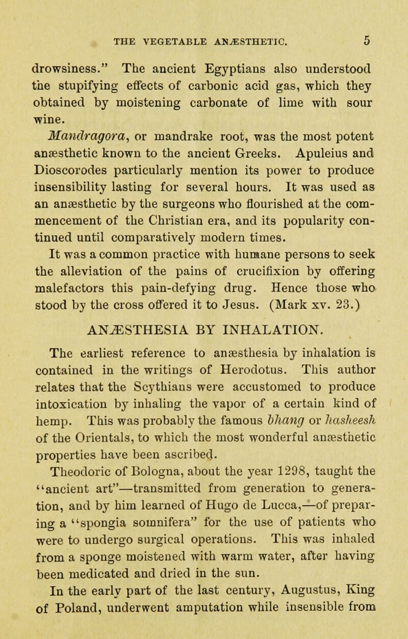 drowsiness. The ancient Egyptians also understood the stupifying effects of carbonic acid gas, which they obtained by moistening carbonate of lime with sour wine. Mandragora, or mandrake root, was the most potent anaesthetic known to the ancient Greeks. Apuleius and Dioscorodes particularly mention its power to produce insensibility lasting for several hours. It was used as an anaesthetic by the surgeons who flourished at the com- mencement of the Christian era, and its popularity con- tinued until comparatively modern times. It was a common practice with humane persons to seek the alleviation of the pains of crucifixion by offering malefactors this pain-defying drug. Hence those who stood by the cross offered it to Jesus. (Mark xv. 23.) ANAESTHESIA BY INHALATION. The earliest reference to anaesthesia by inhalation is contained in the writings of Herodotus. This author relates that the Scythians were accustomed to produce intoxication by inhaling the vapor of a certain kind of hemp. This was probably the famous bhang or hasheesh of the Orientals, to which the most wonderful anaesthetic properties have been ascribed. Theodoric of Bologna, about the year 1298, taught the ancient art—transmitted from generation to genera- tion, and by him learned of Hugo de Lucca,—of prepar- ing a spongia somnifera for the use of patients who were to undergo surgical operations. This was inhaled from a sponge moistened with warm water, after having been medicated and dried in the sun. In the early part of the last century, Augustus, King of Poland, underwent amputation while insensible from