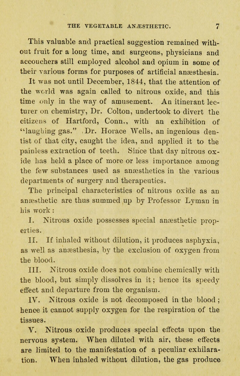 This valuable and practical suggestion remained with- out fruit for a long time, and surgeons, physicians and accouchers still employed alcohol and opium in some of their various forms for purposes of artificial anaesthesia. It was not until December, 1844, that the attention of the world was again called to nitrous oxide, and this time only in the way of amusement. An itinerant lec- turer on chemistry, Dr. Colton, undertook to divert the citizens of Hartford, Conn., with an exhibition of laughing gas. Dr. Horace Wells, an ingenious den- tist of that city, caught the idea, and applied it to the painless extraction of teeth. Since that day nitrous ox- ide has held a place of more or less importance among the few substances used as anaesthetics in the various departments of surgery and therapeutics. The principal characteristics of nitrous oxide as an amesthetic are thus summed up by Professor Lyman in his work: I. Nitrous oxide possesses special anaesthetic prop- erties. II. If inhaled without dilution, it produces asphyxia, as well as anaesthesia, bj- the exclusion of oxygen from the blood. III. Nitrous oxide does not combine chemically with the blood, but simply dissolves in it; hence its speedy effect and departure from the organism. IV. Nitrous oxide is not decomposed in the blood ; hence it cannot supply oxygen for the respiration of the tissues. V. Nitrous oxide produces special effects upon the nervous system. When diluted with air, these effects are limited to the manifestation of a peculiar exhilara- tion. When inhaled without dilution, the gas produce