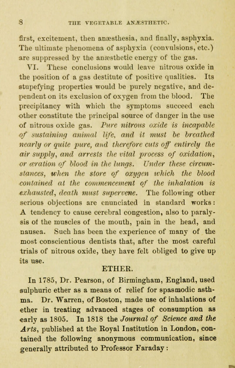 first, excitement, then anaesthesia, and finally, asphyxia. The ultimate phenomena of asphyxia (convulsions, etc.) are suppressed by the anaesthetic energy of the gas. VI. These conclusions would leave nitrous oxide in the position of a gas destitute of positive qualities. Its stupefying properties would be purely negative, and de- pendent on its exclusion of oxygen from the blood. The precipitancy with which the symptoms succeed each other constitute the principal source of danger in the use of nitrous oxide gas. Pure nitrous oxide is incapable of sustaining animal life, and it must be breathed nnirly or quite pure, and therefore cuts off entirely the air supply, and arrests the vital process of oxidation, or (Bration of blood in the lungs. Under these circum- stances, when the store of oxygen which the blood contained at the commencement of the inhalation is exhausted, death must supervene. The following other serious objections are enunciated in standard works: A tendency to cause cerebral congestion, also to paraly- sis of the muscles of the mouth, pain in the head, and nausea. Such has been the experience of many of the most conscientious dentists that, after the most careful trials of nitrous oxide, they have felt obliged to give up its use. ETHER. In 1785, Dr. Pearson, of Birmingham, England, used sulphuric ether as a means of relief for spasmodic asth- ma. Dr. Warren, of Boston, made use of inhalations of ether in treating advanced stages of consumption as early as 1805. In 1818 the Journal of Science and the Arts, published at the Royal Institution in London, con- tained the following anonymous communication, since generally attributed to Professor Faraday :