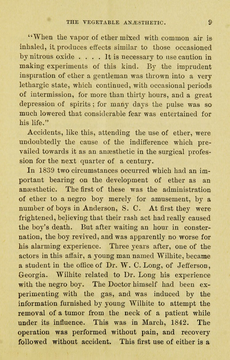 When the vapor of ether mixed with common air is inhaled, it produces effects similar to those occasioned by nitrous oxide .... It is necessary to use caution in making experiments of this kind. By the imprudent inspiration of ether a gentleman was thrown into a very lethargic state, which continued, with occasional periods of intermission, for more than thirty hours, and a great depression of spirits ; for many days the pulse was so much lowered that considerable fear was entertained for his life. Accidents, like this, attending the use of ether, were undoubtedly the cause of the indifference which pre- vailed towards it as an anaesthetic in the surgical profes- sion for the next quarter of a century. In 1839 two circumstances occurred which had an im- portant bearing on the development of ether as an anaesthetic. The first of these was the administration of ether to a negro boy merely for amusement, by a number of boys in Anderson, S. C. At first they were frightened, believing that their rash act had really caused the boy's death. But after waiting an hour in conster- nation, the boy revived, and was apparently no worse for his alarming experience. Three 37ears after, one of the actors in this affair, a young man named Wilhite, became a student in the office of Dr. W. C. Long, of Jefferson, Georgia. Wilhite related to Ur. Long his experience with the negro boy. The Doctor himself had been ex- perimenting with the gas, and was induced by the information furnished by young Wilhite to attempt the removal of a tumor from the neck of a patient while under its influence. This was in March, 1842. The operation was performed without pain, and recovery followed without accident. This first use of either is a