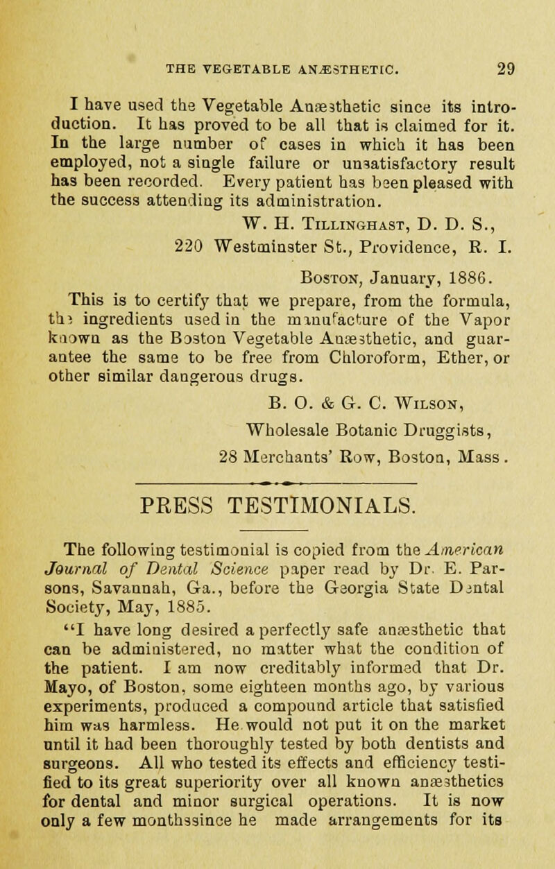 I have used the Vegetable Anaesthetic since its intro- duction. It has proved to be all that is claimed for it. In the large number of cases in which it has been employed, not a single failure or unsatisfactory result has been recorded. Every patient has been pleased with the success attending its administration. W. H. TlLLINGHAST, D. D. S., 220 Westminster St., Providence, K. I. Boston, January, 1886. This is to certify that we prepare, from the formula, thi ingredients used in the manufacture of the Vapor known as the Boston Vegetable Ausesthetic, and guar- antee the same to be free from Chloroform, Ether, or other similar dangerous drugs. B. O. & G. C. Wilson, Wholesale Botanic Druggists, 28 Merchants' Row, Boston, Mass. PRESS TESTIMONIALS. The following testimonial is copied from the American Journal of Dental Science paper read by Dr. E. Par- sons, Savannah, Ga., before the Georgia State Djntal Society, May, 1885. I have long desired a perfectly safe anaesthetic that can be administered, no matter what the condition of the patient. I am now creditably informed that Dr. Mayo, of Boston, some eighteen months ago, by various experiments, produced a compound article that satisfied him was harmless. He would not put it on the market until it had been thoroughly tested by both dentists and surgeons. All who tested its effects and efficiency testi- fied to its great superiority over all known anaesthetics for dental and minor surgical operations. It is now only a few monthssince he made arrangements for its