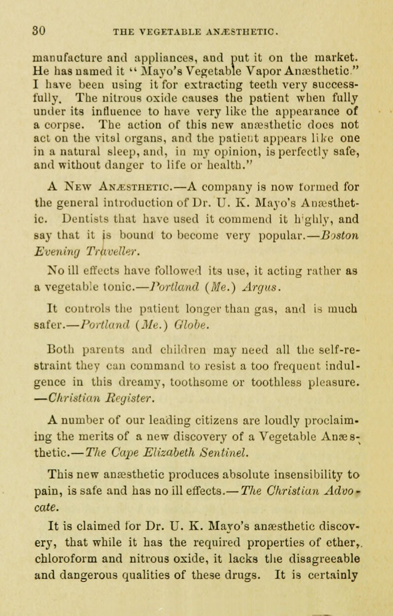 manufacture and appliances, and put it on the market. He has named it  Mayo's Vegetable Vapor Anaesthetic  I have been using it for extracting teeth very success- fully. The nitrous oxide causes the patient when fully under its influence to have very like the appearance of a corpse. The action of this new anaesthetic docs not act on the vital organs, and the patieiit appears like one in a natural sleep, and, in my opinion, is perfectly safe, and without danger to life or health. A New Anesthetic.—A company is now formed for the general introduction of Dr. U. K. Mayo's Anaesthet- ic. Dentists that have used it commend it highly, and say that it is bound to become very popular.—Boston Evening Traveller. No ill effects have followed its use, it actiug rathei as a vegetable tonic.—Portland (Me.) Argus. It controls the patient longer than gas, and is much safer.—Portland (Me.) Globe. Both parents and children may need all the self-re- straint they can command to resist a too frequent indul- gence in this dreamy, toothsome or toothless pleasure. —Christian Register. A number of our leading citizens are loudly proclaim- ing the merits of a new discovery of a Vegetable Anaes- thetic.— The Cape Elizabeth Sentinel. This new anaesthetic produces absolute insensibility to pain, is safe and has no ill effects.— The Christian Advo- cate. It is claimed for Dr. U. K. Mayo's anaesthetic discov- ery, that while it has the required properties of ether,, chloroform and nitrous oxide, it lacks the disagreeable and dangerous qualities of these drugs. It is certainly