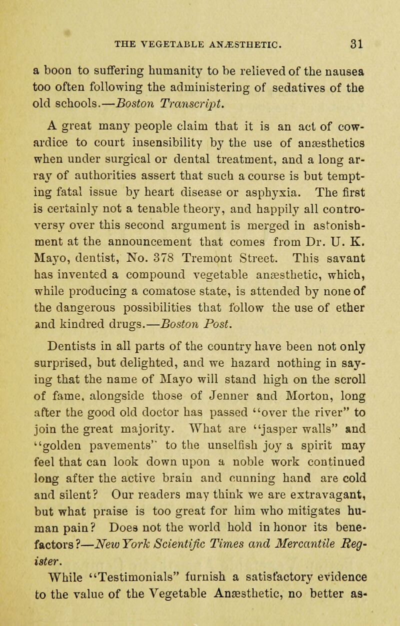 a boon to suffering humanity to be relieved of the nausea too often following the administering of sedatives of the old schools.—Boston Transcript. A great many people claim that it is an act of cow- ardice to court insensibility by the use of anaesthetics when under surgical or dental treatment, and a long ar- ray of authorities assert that such a course is but tempt- ing fatal issue by heart disease or asphyxia. The first is certainly not a tenable theory, and happily all contro- versy over this second argument is merged in astonish- ment at the announcement that comes from Dr. U. K. Mayo, dentist, No. 378 Tremont Street. This savant has invented a compound vegetable anresthetic, which, while producing a comatose state, is attended by none of the dangerous possibilities that follow the use of ether and kindred drugs.—Boston Post. Dentists in all parts of the country have been not only surprised, but delighted, and we hazard nothing in say- ing that the name of Mayo will stand high on the scroll of fame, alongside those of Jenner and Morton, long after the good old doctor has passed over the river to join the great majority. What are jasper walls and golden pavements to the unselfish joy a spirit may feel that can look down upon a noble work continued long after the active brain and cunning hand are cold and silent? Our readers may think we are extravagant, but what praise is too great for him who mitigates hu- man pain? Does not the world hold in honor its bene- factors ?—New York Scientific Times and Mercantile Reg- ister. While Testimonials furnish a satisfactory evidence to the value of the Vegetable Anaesthetic, no better as-