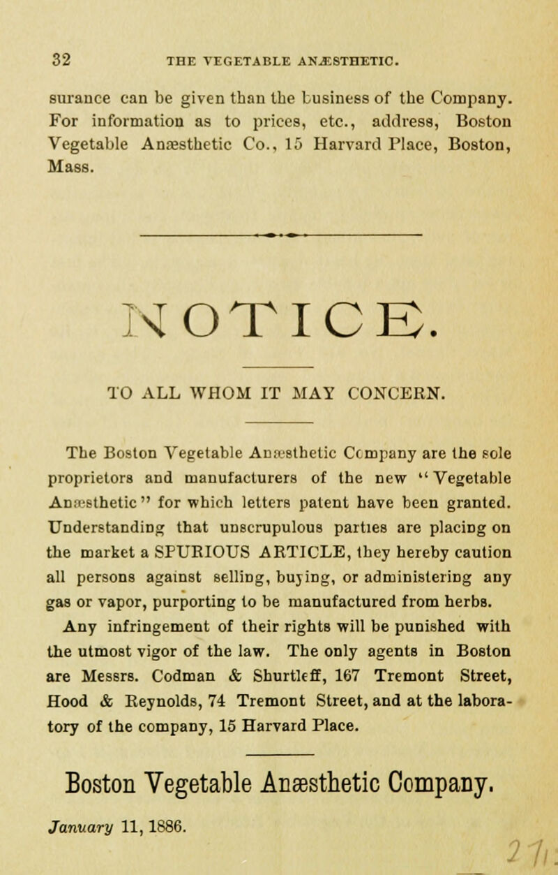 surance can be given than the business of the Company. For information as to prices, etc., address, Boston Vegetable Anesthetic Co., 15 Harvard Place, Boston, Mass. NOTICE. TO ALL WHOM IT MAY CONCERN. The Boston Vegetable Anesthetic Company are the sole proprietors and manufacturers of the new Vegetable Anesthetic for which letters patent have been granted. Understanding that unscrupulous parties are placing on the market a SPURIOUS ARTICLE, they hereby caution all persons against selling, buying, or administering any gas or vapor, purporting to be manufactured from herbs. Any infringement of their rights will be punished with the utmost vigor of the law. The only agents in Boston are Messrs. Codman & Shurtleff, 167 Tremont Street, Hood & Reynolds, 74 Tremont Street, and at the labora- tory of the company, 15 Harvard Place. Boston Vegetable Anaesthetic Company. January 11,1886. 21 L