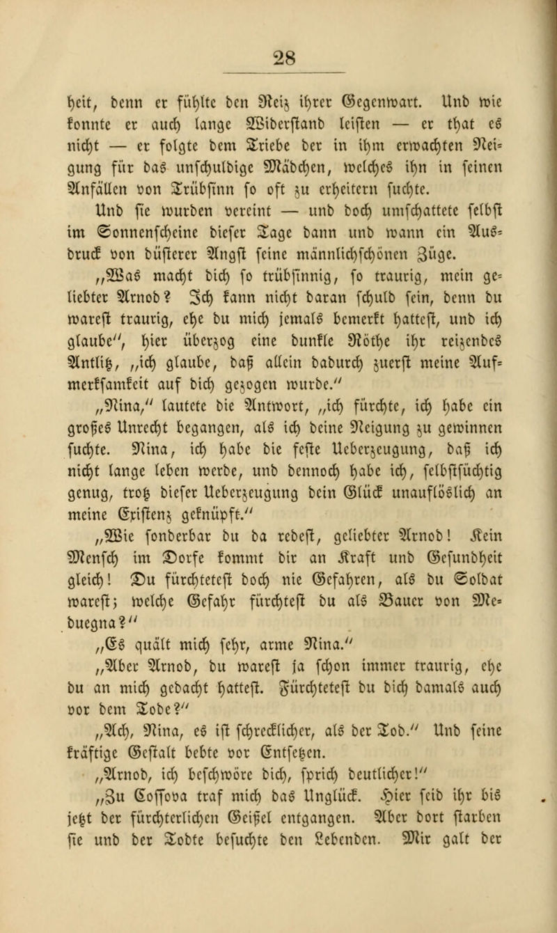 fycit, bcnn er finite ben SReij it>rec ©cgenroavt. Unb roie fonnte er aucfy langc SSibcrftanb Iciften — er tt>at eg nicfyt — cr folgte bem Sricbe ber in ifym erroacfyten 9?et= gung fur bag unfcfyulbige SJlabcrjen, rocld)c6 if)n in fcinen Slnfd'Ucn oon Sriibftnn fo oft ju crfycttcrn fucfyte. Unb fie nntrben ocrctnt — unb bod) umfcr)attete felbft im @onnenfcr)cine bicfer Sage bann unb roann ein $Iu^ brucf oon biiftcrcr 3lngft fcinc mdnnlid)fd)6nen Biige. ,,35$ a 6 mad)t bier; fo triibftnnig, fo traurig, mcin ge= ticbter 5lrnob? 3d) fann nicfyt baran fcfyutb fein, bcnn bu roareft traurig, cfye bu mid) jcma(6 bemerft fyattcft, unb id) gtaubc, t)icr iibcrjog cine bunfte Sftotfye ifyr rei^cnbcS 5lnt(i|, „id) gtaube, baf allcin baburcfy juerft mcine 5Utf= mcrlfamfcit auf bid) gejogen rourbe. „9}ina, lautcte bie 5lntroort, „icr) fiircfytc, icfy fyabc cin gro£e6 Unrecfyt begangen, atS icfy bcine Sftcigung $u geroinnen fud)te. SRina, id) I>abc bie feftc Uebcrjeugung, ba% id) nid)t langc teben rocrbe, unb bennod) fyabe idj), felbjlfucfytig genug, trofj bicfer Ueberjeugung bctn ©tucf unauflb'elid) an meine (Sriften* getniipft. „5Bie fonberbar bu ba rebeft, gcliebter 5Trnob! Jlein 9ftcnfcr; im £)orfc fommt bir an .ftraft unb ©cfunbfyett glcid)l £)u furd)teteft bod) nie ©cfar)ren, aU bu ©olbat roareft, h>efcr)e ©cfafyr fi'trd)tcft bu at$ 35aucr son 9)te= buegna? „@$ qudlt mid) fcfyr, arme SKina. „2Ibcr 5lrnob, bu roareft fa fd)on immer traurig, cfye bu an mtd) gcbacfyt fyatteft. gurcfyteteft bu bicfj bamalS aud) oor bem Sobc? ,,%$, SRtna, e6 ift fcr;rccf(id)er, ati ber Sob. Unb feine frdftige ©cfralt bebtc oor Snrfe|cn. „5lrnob, id) befdjroore bid), fprtdr) beut(id)cr! „3u Gtoffooa traf mid) bat Ungliicf. £ter feib tr)r bi$ jc|t ber furd)ter(id)cn ©etfel cntgangen. 5lbcr bort ftarben fie unb ber Sobte befudjte ben Sebenbcn. 2Kir gait ber