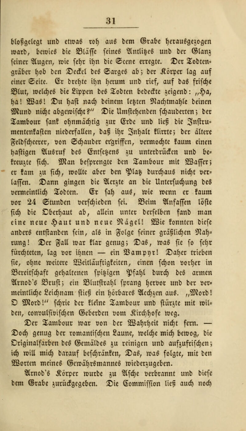 blofgclegt unb etroaS rof) au6 bcm ©rabe f)erauSge*ogen roarb, beroic$ bic SSlaffc feineS 5lntli|eS unb bcr ©lan$ feincr $lugen, rote fefyr tfyn bic Scene erregte. £)cr Slobten* grdbcr tjob ben £)ecfcl be6 <Sarge6 ab; ber ilorpcr lag auf einer ©cite. Gr brcfytc tfyn fycrum unb rief, auf ba$ frifdje 33fat, roelcrjeS bie Stppen bcS Sobten bebecfte ^eigenb: „$a, fyal 2Ba$! £5u tjaft nacfy bcinem le|tcn 9lad)tm<fyt beinen SRunb md)t abgcroifcrjt? ©U Umftefycnbcn fd)auberten> bcr tambour fan! or)nmdd)tig |ttt (Srbc unb Ucf bic 3nftru= mentenfaften nieberfallcn, baf it>r SnfyaJt State; bcr altere getbfd)cerer, son ®d)auber ergriffen, »ermod)tc faum etnen fyafttgen Slusruf beS (SntfefcenS $u unterbriicfcn unb be* Ireu^tc fid). 9ftan befprengte ben tambour mit SBaffcr; er fam ju jtd), roollte aber ben ^Ma| burd)au6 nid)t »er= laffen. £)ann gtngen bie 5ler$te an bie Unterfudjung be§ Dcrmeintlid) Sobten. Gr fa{) au$, roie roenn er faum Dor 24 ©tunben r>erfd)iebcn fei. S5eim 5lnfaffen lofte fid) bie Dberljaut ab, allcin unter berfetben fanb man eine neue £aut unb neue 9^dgeU SSie fonnten biefe anberS entftanben fein, al$ in golge feincr grajjlidjcn SKarj= rung! £5er gall roar flar genug; ©as, roaS fie fo fcfyr furd)tctcn, lag t>or ifjnen — ein 23ampnr! £)ar)er trieben fie, ofyne roeitcre SScitldufttgletten, etnen fd)on verier in 33ercitfd)aft gefyaltcncn fpifcigen $)fat)l burd) bc6 armen 5lrnob'$ S3ruft> ein 23fatftrar)I fprang l)crr<or unb bcr r-er= mctntlidjc 2cid)nam fticf ein fyorbareS 5lcd);cn au$. „9)torbl D SDJorbl fd)rie bcr fletne Sambour unb jtiirtfe mit roil= ben, consulftr-ifdjen ©eberben »om .ftircfyrjofe roeg. £5er tambour roar t)on ber fZBat)rt>eit nid)t fern. — Dod) genug bcr romanttfcr)cn Saune, roelcfye mid) beroog, bie Driginalfarben bee ©cmatbe6 $u reinigen unb aufjufrtfefyen*, id) roill mid) barauf bcfcrjrdnfen, ®a$, roaS folgte, mit ben SBorten metneS ©eroafyrSmanneS roicber^ugeben. 5lrnob'3 jtorper rourbe ju 5lfd)e r-erbrannt unb biefe bem ©rabe *urucfgegeben. £>ie Gommifjton lief aud) nod)