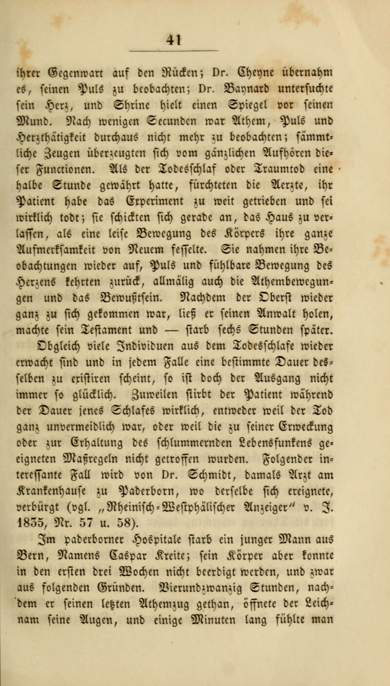 thter ©egenroarr auf ben SHucfcn; Dr. <5t>cr)ne ubernabm t$, fcinen $>ut$ $u beobad)ten; Dr. S3armarb unterfudue fein £en, unb (©brine biett einen Spiegel t»or feinen 9Hunb. 9iacb rocnigen Secunbcn rear 9ltbem, ^utS unb £entbatigfeit burcbaus nid)t mefyr ;u beobacbtcn; fammt* lid)c 3*ugen ubcruugtcn fid) r-om gan^ticben 5(ufborcn bie* fer gunctionen. 5Us ber £obesfd)taf obcr Sraumtob eine fyatbe 8tunbe gctvd^rt fyatte, fiircfyteten bic 5lcrUe, ibr patient fyabe ba$ experiment *u rocit getrieben unb fei roirflict) tobt; fie febicften fid) gerabe an, ba$ £auS *u ser= laffen, als eine leife S3eroegung be6 JlorperS tr)rc gaiue $lufmerffamfeit son Sfteuem feffette. Sie nafymen ir)re S5e= obad)tungen roieber auf, ^ul$ unb funbare S3eroegung be$ £er;en£ febrten utrucf, alimatig autt) bie 5(tt)emberDegun= gen unb bae 33erou£tfein. 5Kad)bem ber Cberfi roieber gam *u fid) gefommen roar, Kef er feincn 5lnroatt fyoten, mad)te fein Seftament unb — fiarb fedjs <Stunben fpater. Cbgteid) mete Sflfcittftuen aue bem ^cbeefdjlafe roieber erroacbt jinb unb in jebem galle cine beftimmte Dauer be§= felben *u erifKren fcfyeint, fo ifi bod) ber 5luegang nicfyt immer fo gtiicftid). gurceiten ftirbt ber patient roafyrenb ber X)auer jencS Sd)lafe6 roirfticb, entroeber roeit ber Zob gam unoermeibtid) roar, ober roeit bie *u feiner Grroecfung ober *ur (Srfyaltung bee fcfytummernten SebenSfunfenS ge= eigneten Sftafregetn nid)t getroffen rourben. gotgenber in* tereffante gall roirb oon Dr. Stf)mibt, bamats &r$t am jtranfenfyaufe *u ^3aberborn, roo berfelbe fid) ereigncte, oerbiirgt (ogt. ,,$beinifd)^eftpbatifd)er 5lmeigery/ &. 3- 1855, SRr. 57 u. 58). 2>m paberborner ^poepitale ftarb ein junger SERann au$ S5ern, SKamenS Gaepar ^reite; fein £6rper aber !cnnte in ben erfien brei 2Bod)en nicf)t bcerbigt rocrben, unb urar au$ folgenbcn ©runben. 23ierunbiroamig etunben, nacbj* 'bem er feinen te|ten 5ltf)em*ug getban, offnete ber 2eid)» nam feine 5Uigcn, unb einige SDiinutcn tang fiirjtte man