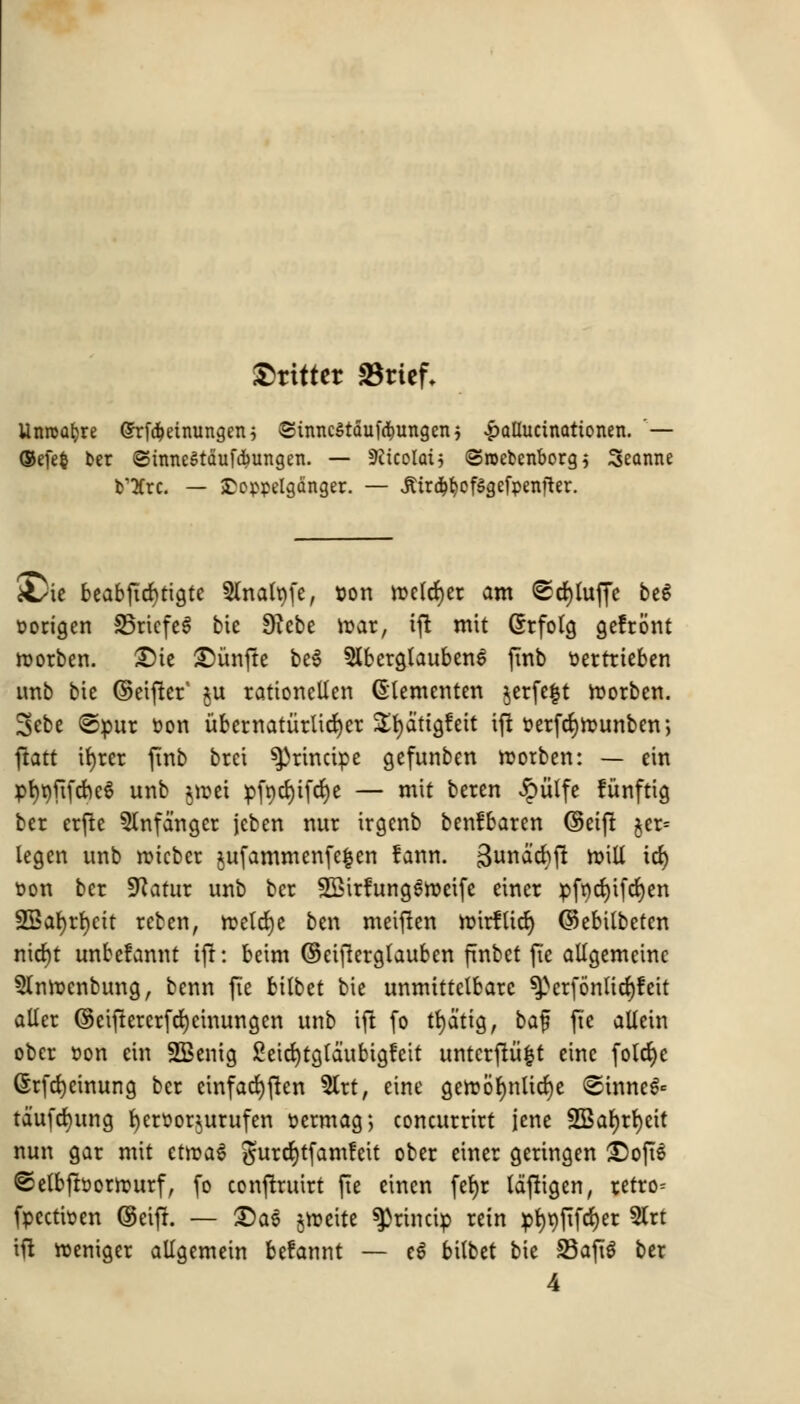 Skitter SBtief, Unroafcre (Srfaeinungen; ©inncStduf^ungenj £allucinationen. '— ©efefc ber ©tnneStaufcbungen. — SRicotaij (Sroefccnborg $ Seanne Ore. — £oppelgdnger. — Jtird^cfSgefpenfter. A/it beabjtcfytigte Slnatyfe, son mclrf)er am <Sd)luffe be$ oorigen S5ricfcS bit 9?cbe mar, ijt mit Grfolg gefront morben. £)ie £)unfte be$ 5lberglauben$ fmb oertrieben unb bie ©eifter' $u rationcllen Glementen jerfefjt morben. 3ebe @pur t>on ubernaturUct)er SEfyattgfett ift oerfcr)n?unben; ftatt it)rer finb brci ^rincipe gefunben morben: — em pt>t)fifrf>e§ unb $met pft)cl)ifcr)e — mit bercn £iilfe fiinftig bet erfte Slnfdngcr jeben nur irgenb benfbaren ©eift $er= legen unb mtcber jufammenfe^cn lann. Sundcbft mill id) oon bet fftatur unb bcr SSirfungSmeife einer pfycrjifefjen 2Bat>rt)ett reben, meld)e ben meiften rotrfUcr) ©ebilbeten nid)t unbefannt ift: beim ©eijterglaubcn finbet ft'e allgemetnc 5lnroenbung, benn fie bilbet bie unmittctbarc ^>crf6nlicr)fcit aller ©eiftercrfrf)cinungcn unb ift fo tf)dttg, baf fte allein ober r>on tin SBenig SMcfytgldubigfeit untcrftii|t einc foXd>e (Srfcfycinung bcr cinfacfyften 5trt, eine gert?6r)nlicr)e Sinned tdufefyung fyeroor^urufen r>ermag; concurrirt jene fEBat)rl)eit nun gar mit ctroaS gurcfytfamfeit ober einer gertngen £)oft6 ©etbfborruurf, fo conftruirt fie einen fet)r laftigen, retro- fpcctioen ©eift. — £)a$ jmeite ^3rincip rein pr)t>fifct)er 5lrt ift meniger allgemein befannt — e$ bilbet bie 93aft$ ber