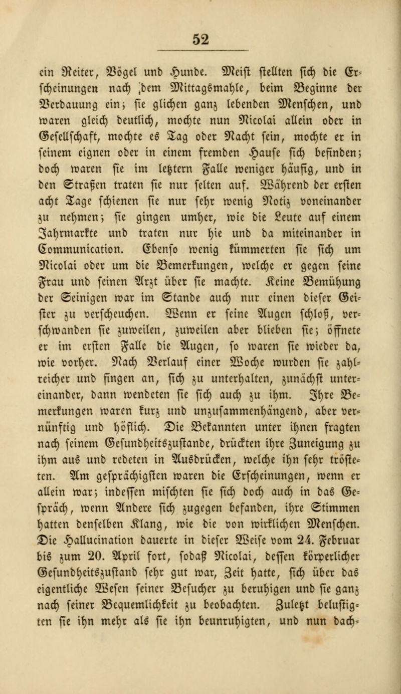 cin Settee, 236get unb Jpunbe. SDJeift fteliten fid) bic dx- fdjeinungen nad) jbcm SEftittagSmafyte, bcim 33eginne bcr SJerbauung ein> fie glidjen ganj lebenben Sttenfdjen, unb maren gleid) beuttid), mocrjte nun SRlcolat allcin obct in ©efellfdjaft, mocfyte eg £ag ober fKacfyt fein, mod)te cr in fcinem etgnen ober in cinem fremben Jpaufe fid) befinben; bod) maren fie im lectern galle roenigcr (jaufig, unb in ben ©trajjen traten fie nur felten auf. 2Bat)renb ber crften ad)f Sage fd)tencn fie nur fefyr menig ^oti^ oonetnanber ju netjmen-, fie gtngen umfyer, roic bie £eutc auf einem 3at)rmar?te unb traten nur t>ic unb ba miteinanber in Communication, dbenfo menig fummerten fie fief) urn SKicolai ober urn bie 33emerfungen, mctdje er gegen feine Jrau unb feinen 5(rjt iiber fie mad)te. jteine SBemufyung ber (©einigen mar im ©tanbe aud) nur einen biefer ©eu fter ju oerfd)cud)en. SSenn er feine 5lugen fd)lo£, oer- fdjmanben fie jumeilen, juroeilen aber btieben fte; bffnete er im crjten gatfe bie 5tugen, fo maren fie mieber ba, mie oorfyer. 9lad) 23erlauf einer SBocfye murben fie jat)t= reid)er unb fingen an, fid) ju unterfyatten, junddjft unter= cinanber, bann roenbeten fie fid) aud) ju ifym. Sfyre S5e= merfungen maren lurj unb un^ufammenfydngenb, aber oer= niinftig unb fyofitd). $)ie S5clannten unter tfynen fragten nad) feinem ©efunbtyeit^uftanbe, britcften ir)rc 3uneigung $u it)m au6 unb rebeten in 5lu6brucfen, meld)e ifyn fet)r trofte* ten. $tm gefpradjtgften maren bie Srfdjeinungen, n>enn er allein roar*, inbeffen mifd)ten fTe fid) bod) aud) in bag ©c- fprdd), menn $(nbere fid) jugegen befanben, ifyre <Stimmen fatten benfelben ^(ang, mie bie oon mirflidjen Sttenfdjen. 3)ic hallucination bauerte in biefer SSeife oom 24. gebruar bi6 jum 20. 9lpril fort, fobaf SKicolat, beffen !6rperlid)er ©efunbfyeit^uflanb fefyr gut mar, 3«t fjatte, ftd) itber ba& etgenttidje SSefen feiner 33efud)er §u berufyigen unb fie ganj nad) feiner S5equemlid)!eit ju beobadjten. gulcfct beluftig= ten fie itjn mefyr al* fie it)n beunrufyigten, unb nun bad)-