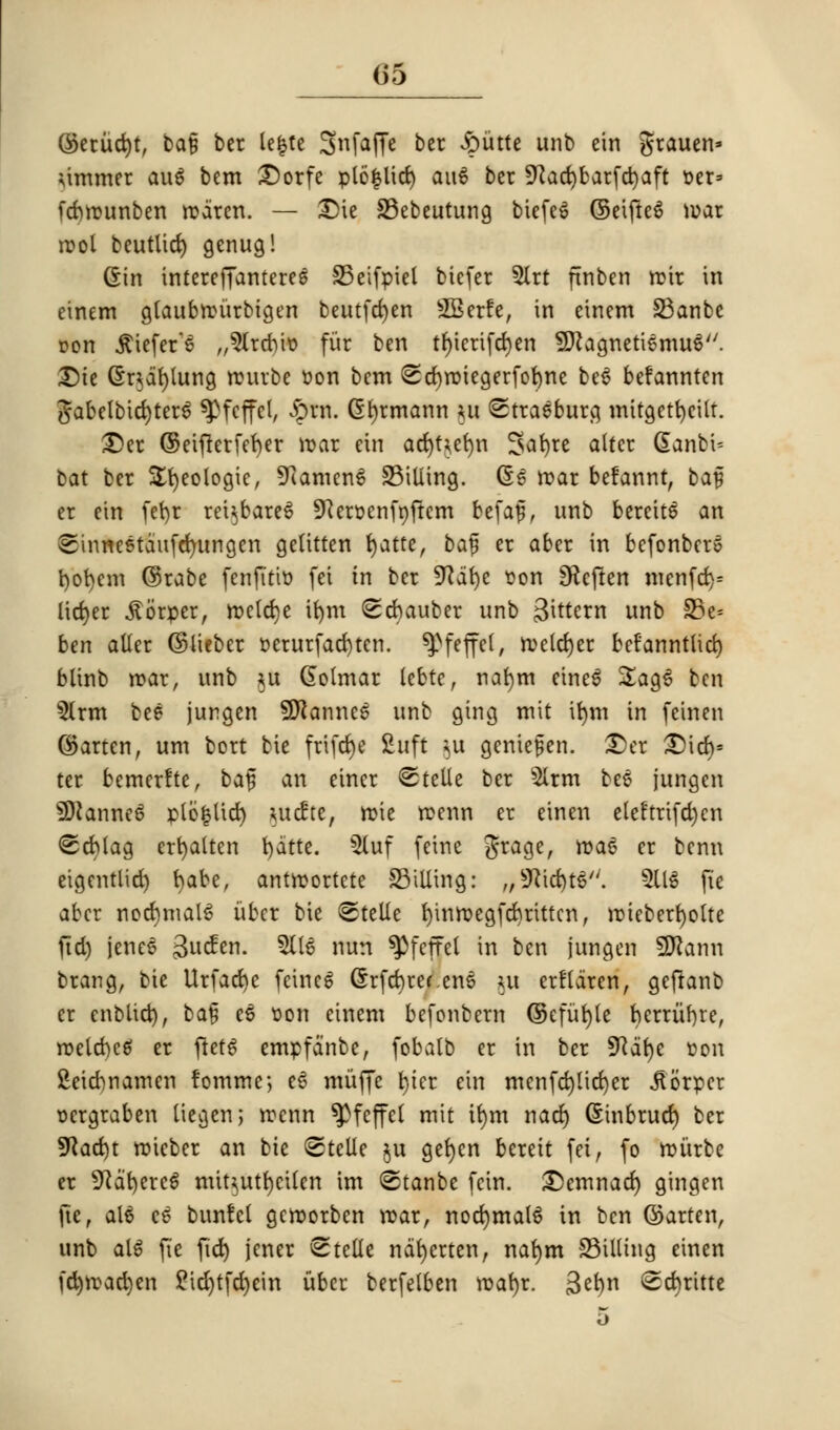 (35 ($etud)t, ba§ ber lefcte Snfaffe ber Jpiittc unb ein grauen* dimmer au$ bem £5orfe plofclid) au6 ber 9^ad)barfct)aft t>er» fdntunben rodren. — £>ie Bebeutung biefeS ©eifte6 war root beutlid) genug! (Sin irttereffanteres Beifpiel bicfer Slrt ftnben rotr in einem glaubrcitrbigen beutfd)en SBerfe, in einem Banbe Don $iefer6 „5lrcr)it> fur ben tl)terifd)en SttagnetiemuS. Die @r$df)lung rourbe ton bem ©cfyroiegerfofyne be$ befannten #abelbid)ter6 ^fcffcl, £w. (Ehrmann ui ©traeburg mitgetfycilt. £)er ©eiftetfefyer mar ein ad)Uef)n Safyre alter dant'u bat ber Sfyeotogie, SRcunenS Billing. (56 tear befannt, baf er ein fct>r rei^bareS SKertenfyftcm fcefajj, unb bereite an ©inneetdufcrmngen gelitten fyatte, ba% er aber in befonbers t)ot)em ©rabe fenfitto fei in ber SRafye ton SRcftert menfd)= liefer .ftorper, roetd)e ifym ©cftauber unb Bittern unb S5e= ben aller ©lieber t>erurfad)ten. ^feffel, n>clrf)cr befanntlid) blinb mar, unb *u Qolrnar tebte, nafym eineS £ag6 ben $lrm bee jurgen Wkamtt unb ging mit ifym in feinen ©arten, urn bort bie frifdje fiuft }u genie^en. £)er SMcfy* ter bemerfte, ba§ an einer ©telle ber 51rm bee jungen 2ftanne3 plbfclid) *ucfte, mie roenn er einen eleftrifd)cn ©cblag ertjalten t)dtte. 5luf feine grage, ma6 er benn etgentlid) babe, antmortete Billing: „9?id)ts/;. 3US fie aber normals iibcr bie ©telle fyinroegfdjrittcn, roieberl)olte fid) jeneS 3^- 5(16 WW ^Pfeffet in ben jungen SHann brang, bie Urfad)e fcinc6 (Srfdjw.ens ut erfldren, gejtanb er cnblid), ba§ e£ ton einem befonbem ©efiifyle hcrriirjre, roetcbeg er ftetS empfd'nbe, fobatb er in ber SKafye ton fieiennamen fomme; e6 miiffe fyier ein menfd)lid)er Jtbrper r-ergraben liegen; menn ^feffet mit irmt nacfy Ginbrud) ber 9Rad)t roieber an bie ©telle ju ger)cn bereit fei, fo roiirbe er 9?af)erc$ mit^utfyetlen im ©tanbe fcin. £)emnad) gingen fier au3 e£ bunfel gcroorben roar, nocfymahS in ben ©arten, unb al$ fie fid) jener ©telle nafyerten, nafym Billing einen fd)mad)en £id)tfd)ein itber berfelben roafyr. 3et)n ©d)ritte