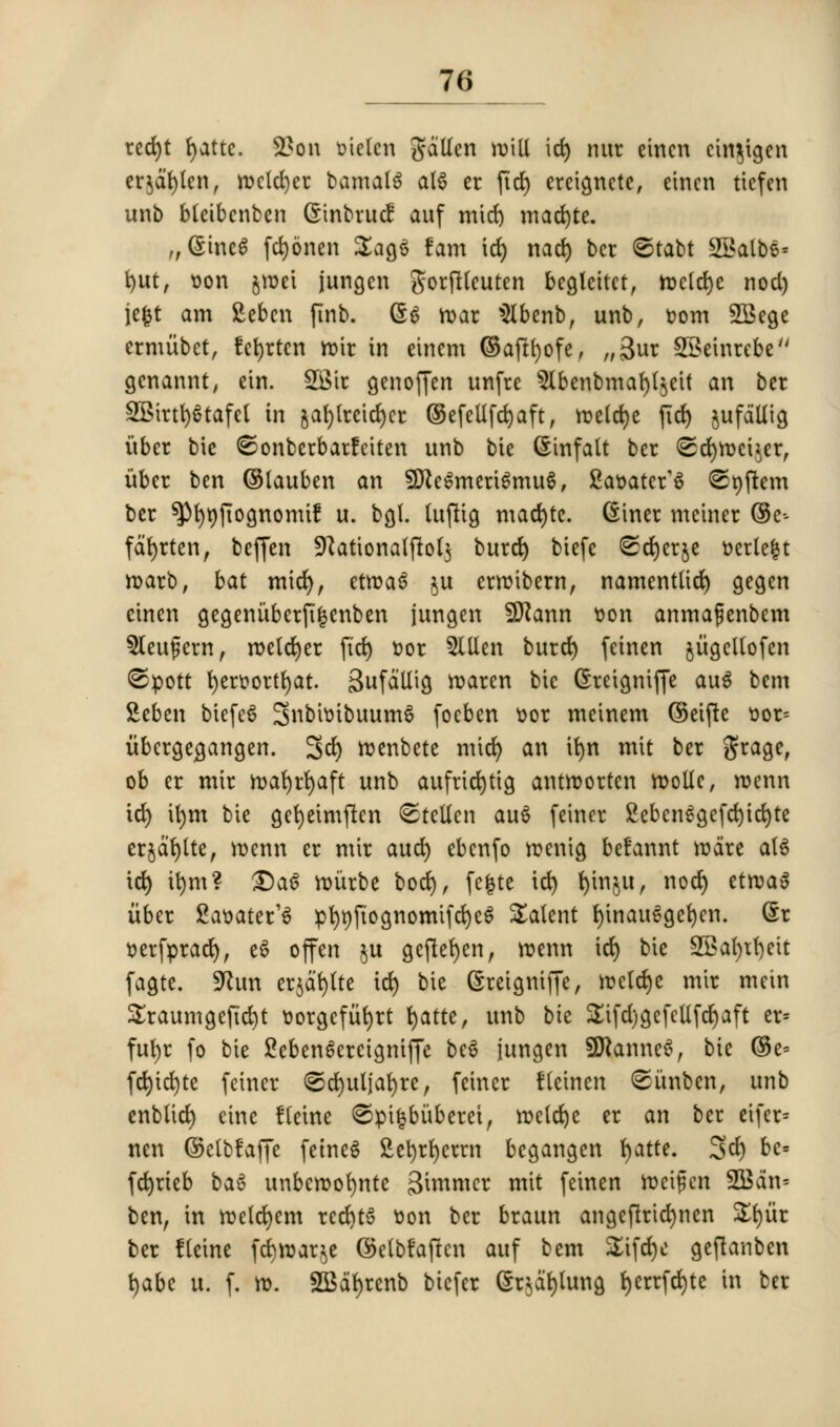 rcd)t fyattc. 2?on oielen gdtlen will id) nur eincn cin^igen crjdfylen, roeldjer bamatS alS er fid) ereigncte, eincn ticfen unb blcibcnben Gtnbrucf auf mid) mad)te. „@ineS fdjonen £ag$ fam id) nad) bet ©tabt 2Balbs= t>ut, von jroet jungen gorflleuten bcglcitct, mcld)c nod) jefct am fteben finb. G$ mac Menb, unb, bom 2Bege crmubct, fefyrten mir in einem ©aftfyofe, „3ur SSeinrcbe genannt, ein. 2Bir genoffen unfre 9lbenbmaf)l$ett an bet 2Birt!)$tafel in gaf)lrcid)cr ®efellfd)aft, meld)e (id) jufaUig iibcr bic ©onberbarfciten unb bie (Sinfalt ber <2d)mei$er, ubcr ben ©tauben an SDfaSmeriSmuS, Saoater^ ©nftem ber spfynftognomif u. bgl. tuftig madjte. diner meiner ©c- fdfyrten, beffen SRationaljtolj burd) biefc ©cfyerje veriest marb, bat mid), etma6 $u ermibern, namentlid) gegen einen gegeniibctfifcenben jungen Sflann t>on anmafenbem 5leu£crn, melcfyer ftd) t-or Men burd) feinen §iigcltofen ©pott fyeroortfyat. BufoiUi^ marcn bic (Sreigniffe au$ bem Seben biefeS SnbunbuumS focben oor meinem ©eifte oor= iibcrge^gangen. 3d) menbete mid) an tf)n mit ber grage, ob er mir mafyrfyaft unb aufricfytig antmorten tootle, menn id) \\)m bie gefyeimftcn ©tcllcn au6 feincr 2ebcn£gefd)id)te erjafylte, menn er mir aud) ebenfo menig befannt mare aU id) u)m? £)a6 miirbe bod), fefcte ict> fyin$u, nod) etma» iibcr Saoater^ pt)njiognomifd)e$ talent t)inau6get>cn. (Sr tjerfpract), e6 off en $u geflefyen, menu id) bie 2£al)tf)eit fagte. SKun erjdtjtte id) bie (Sreigniffe, mctd)e mir mein £raumgefid)t oorgcfiifyrt fyatte, unb bk £ifd)gefcllfd)aft er= ful)r fo bie 2eben6ereignif]e be$ jungen SttanneS, bie ©e- fcl)id)te fciner ©d)uljal)re, fciner fteinen ©iinben, unb enbUct) cine fteine <©pi|biiberei, mcld)c er an ber ei(er= nen ©elbfaffe fetneS Sefyrfycrrn begangen fyatte. %d) be* fcfyrteb baS unbemofynte ^iwnicr mit feinen meifen 2Bdn- ben, in metdjem rcd)t3 Don ber braun angeftridjnen £f)iir ber fteine fd)mar$e ©etbfaftcn auf bem £ifd)c geftanben t)abc u. f. m. 2Baf)renb biefer (Srjdfjlung f)errfd)te in ber