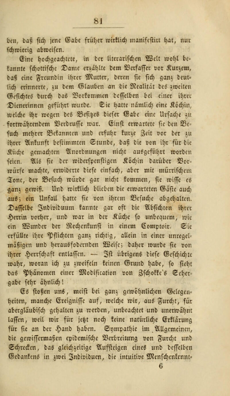 ben, ba§ jicb jenc ©abe fruiter roirflid) manifeftiu l)at, nur febroierig abroeifen. (Sine f)ocbgead)tete, in ber literarifcbjen SGBelt roefyl bc= t'annte fcbottifd)e £ame cnablte bem 2*erfaffer sot .ftur^em, baf eine grcunbin ifyrer Gutter, beren fie fid) gam teut= lid) erinnerte, $u bem ©lauben an tic SRealitoit bes *rociten ©eficbtc? burcb ba£ 2?crfemnun teffelben bet einer it>reu £)ienerinncn gcfut>rt rourbe. ^ie fyatte namlid) eine .fiocfyin, ttetcbe it)t roegen bes Senses bicfer ©abc cine Urfacbje ;u fortroaf)rcnbcm 2?ertruffe wax. (Sinft erirartete fie ben S5c= fud) mefyrer SSefanntcn unb erfubr fur^e 3eit t>or ber ui tfyrer $lnfunft beftimmtcn Stunbe, bat; bie t-en ifyr fur tie ftfidp gemacbten 5lnorbnungcn nict)t auegcfiifyrt roorben uicn. 9U6 fie ber roiberfpenfrigen J?od>in bariiber S3or-- nuirfe macbte, crrcibcrte biefe cinfatf), aber mit miirrifcfyem Sonc, ber S5efud) rciirbe gar merit fommen, fie rciffc ee gam gercif. Unb rcirflich blieben bie erroarteten ©d'ftc aud) au6; ein Unfatf fyatte fie con ifyrem 33efucr)e abgefrjalten. £affelbe Snbitubuum fannte gar oft bie 5Ibfid)ten ifyret Jperrin Porfyer, unb roar in ber ^iid;e fo unbequem, roic ein Saunter ber 3ied)enfunjt in einem (Somptoir. <Sie crfiillte ifyre spflicbten gam rid)tig, allein in einer unregel- mafigen unb berauefobcrnben SBeifc; bafyct rourbe fie Pon ibrer £errfcbaft entlaffen. — 3ft nbrigene biefe ©efd)id)tc roarer, rooran id) ui ;n?etfeln leinen ©runt fyabe, fo ftefyt ba$ spbanomen einer Sftobification pon gfcboffe'g ^eb;er- gabe fct>r db>ntirf)! (5S ftofen un6, mcift bei gain gerobfynlicben ©elcgem fyeiten, mand)C Greigniffe auf, roeld)e rcir, aus gurd)t, fur aberglaubifcbj gcfyalten $u rocrben, unbeacfytet unb unerrcabnt taffen, rceil roir fur je$t nod) feine natiirlicbje Grflarung fur fie an ber £anb fyaben. (Snmpatbjie im .Mgemeinen, bie geroiffcrmafen epibemifebje 2?erbreitung Pon &uxd)t unb <Sd)recfcn, bas gleicb^eitige 5Iuffteigen etne6 unb beffelben ©ebanfen? in jroei 3nbi»ibucn, bie intuitive Sftenfcfyenfrnnt: C