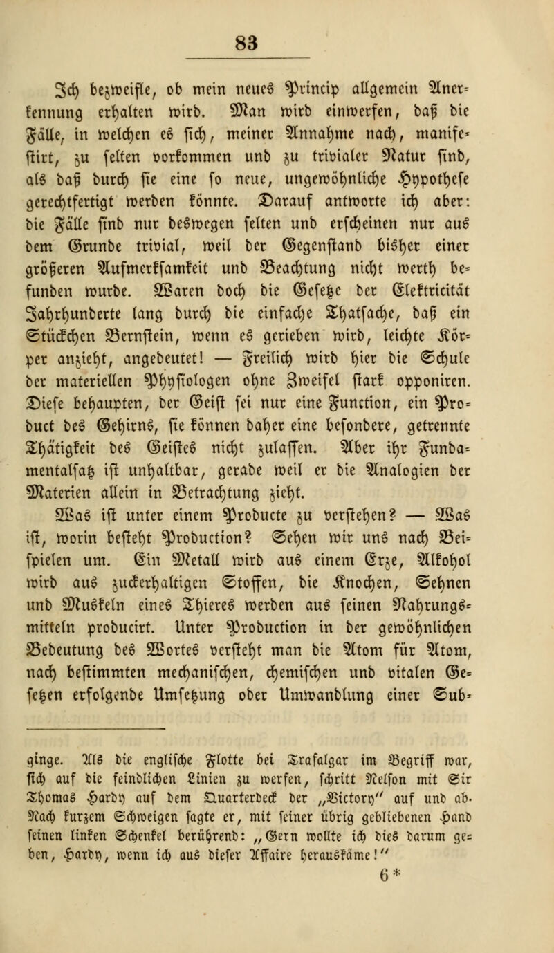 3d) bejroetfle, ob mein neueg sprincip aUgemein $lner= fennung erfyalten roirb. SDian »fefe einroerfen, baf bte gdlle, in toeldjen eg fid), meiner 5tnnar)tne nad), mantfe* flirt, §u felten tjorfommen imb §u tritotater Sftatur ftnb, at$ baf burd) fte eine fo neue, ungeroofynlidje ^pt)pott)efe gerecfytfertigt nxrben fonnte. £5arauf antroorte id) aber: bie gd'lte ftnb nur begmcgen felten unb erfcfteinen nur aug bem ©runbe trivial, rt>eit bcr ©egenfianb bisect einer groferen 5lufmcr!fam!eit unb SSeacfytung nict>t r»crtr) be* funben tourbe. SSaren bod) bie ©cfe|c ber (Steftrtcitdt Safyrrjunberte tang burd) bte einfadje £r)atfad)e, baf etn ®tticfd)en 33ernftein, n>enn eg gerteben roirb, leidjte ^6r= per an$ter)t, angebeutet! — greilicr) roirb r)ter bie ©djule ber materiellen ^Pfyrjfiotogen ofyne grocifel jtarf opponiren. £)tefe befyaupten, bcr ©etft fei nur eine function, ein ^ro= buct beg ©efyirng, fie lonnen bar)er eine befonbere, getrennte £r)dtigfeit beg ©etfteg nid)t julaffen. 5lber if)r gunba-- mentalfa| ift unfyattbar, gerabe roetl er bie 5lnalcgien ber SDtaterien allein in S5etracr)tung §tet>t. SSag ift unter einem ^robucte §u t>crfter)en? — 2gag ift, roorin beftefyt ^robuctton? @er)en rotr ung nad) S3et= fpielen urn. ©in SDZetalt roirb aug einem (5r$e, 5Ufor)ol roirb aug jucferfyaitigcn ©toffen, bie Jtnocfyen, ©efynen unb SKugfeln eincg Sfyiereg roerben aug feinen SKafyrungg* mitteln probucirt. Unter ^3robuction in ber geroorjulicfyen SSebeutung bt^ SEorteg oerftefyt man bie 5ltom fur 5ltom, nad) bejttmmten med)anifd)en, d)emifd)en unb oitalen ©e= fe|en erfolgenbe Umfefcung ober Umroanbumg einer <£ub= qtnge. 7CIS bte englifd&e $lotte bet Trafalgar im $egrtff roar, ftd) auf bte fetnblta^en £inten ju roerfen, fa)rttt -IJielfon mtt ©tr Stomas £arbt) auf bem £hiarterbecf ber /,SSictort)// auf unb ab- 5)tadt> furjem Scfyroeigen fagte er, mtt feiner tibrtg gebltebenen £anb feinen linfen ©a^enfel berufyrenb: „©etn roollte id) bieS bamm ge= ben, £atbt), roenn id) au§ btefer Iffatre r;crauSFame! 6*