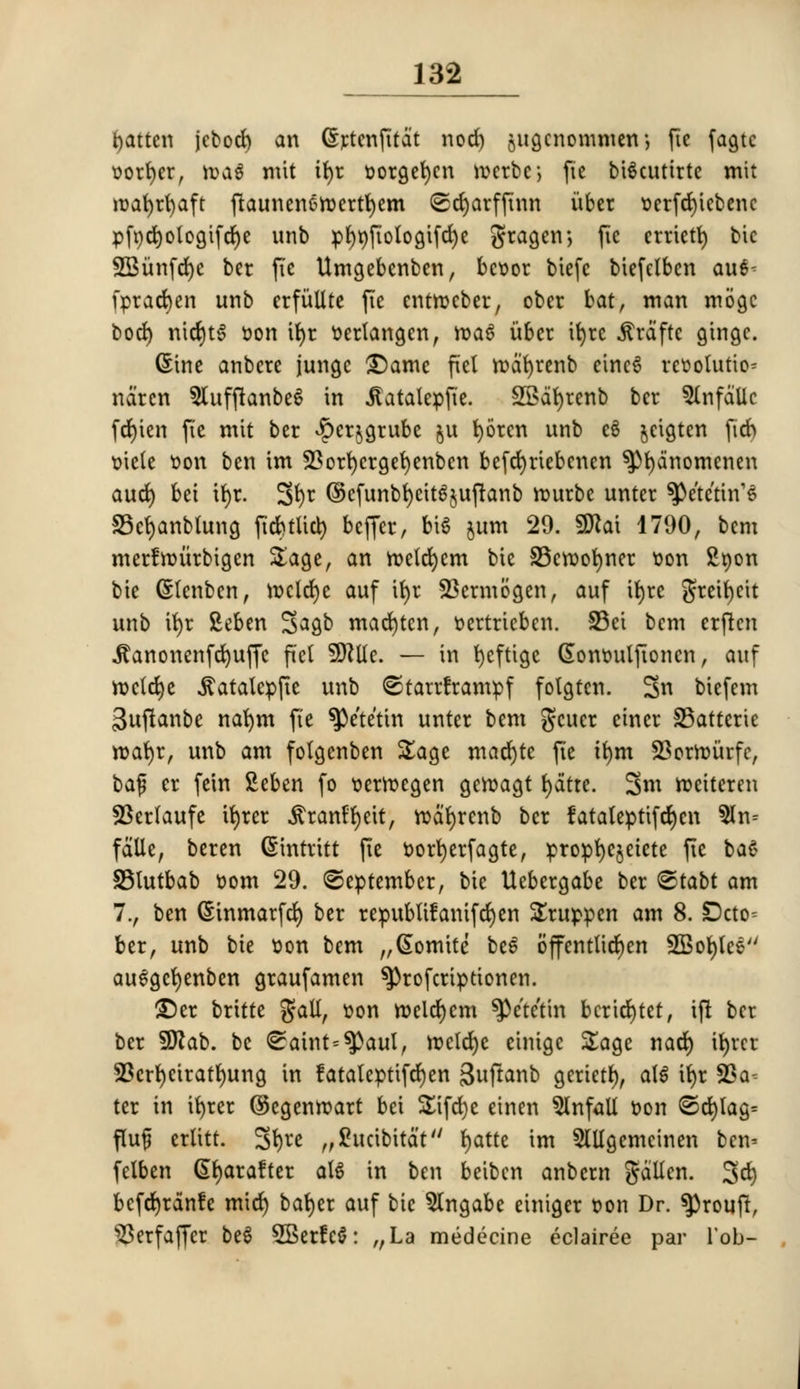 fatten jebod) an ©rtcnfitdt nod) jitgcnommen-, ftc fagtc sorter, \va$ mit ifyr sorgefycn n>erbc> fie bigcuttrte mit rcafyrfyaft ftaunenenxrtfyem <2d)arffinn itber t>crfrf)icbenc pfx)d>ologifd)e unb pf)t)fiologifd)e gragen; fie crriett) bic SBunfdje ber ftc Umgebenbcn, bcoor biefc biefelben awt- fprad>en unb erfiiUtc fie entrocber, ober bat, man mogc bod) nicfytg »on ifyr ttedangen, mag itber it>rc .ftraftc gtngc. (Sine anbere jungc £)ame fiel mdfyrenb eincg resolution ndren 9Utffhnbeg in j?atalcpfte. 2Bat)renb ber 5lnfdllc frf)icn fie mit ber £cr$grube §u fyorcn unb eg jeigten fid) ttiele tion ben im SBorfyergefyenbcn befcfyriebenen ^fydnomcnen aud) bet it>r. 3$t @cfunbf)eitg$uftanb rourbe unter ^e'te'ttn'g SScfyanbtung ftcfctlict) bcffer, big jum 29. 9Jlai 1790, bcm merfnntrbigen Sage, an roelcfycm bic SScroofyner son £non bte (Stenben, mclcfyc auf ifyr SBcrmogen, auf itjre gretfycit unb ifyr Seben 3^gb marten, tertricben. 23ci bcm erftcn •ftanonenfd)uffc pel SRttc — in t>cftigc (Sommlftoncn, auf mctdje $atalcpfte unb ©tarrframpf folgtcn. 3u bicfem 3ujtanbe nafym fte ^e'te'tin unter bem gcuer einer 33atterte roafyr, unb am fofgenben Sage mad)te fie ifym 23orir>urfc, ba$ cr fein Seben fo tiermegen gcroagt fydtte. 3m roeiteren SBerlaufe ifyrer ^ran^eit, rcdfyrcnb ber fataleptifcfycn $lm fdlle, beren (Sintrttt jie t>ort)erfagte, propfyejetete fie bag SSlutbab fcom 29. (September, tie Uebergabe ber ©tabt am 7., ben (Sinmarfd) ber republtfanifcfyen Sruppen am 8. !Dcto= ber, unb bie t>on bem „@omite be^ 6ffentlid)en SBofylee auggefyenben graufamen ^)rofcrtptionen. £)cr britte gall, son meldjcm SPe'tetm bcricfytet, ijl ber ber Sflab. be ^aint=^)aul, rocld)c cinige Sage nad) itjrer 23crf)eirafl)ung in fataleptifdjen 3uftanb gcrictl), alg it>r SSa^ ter in ifyrer ©egenrcart bei SEtfdje einen Onfall t-on ©d)tag= fltajj ertitt. 3t)*e „£ucibitdt fyatte im 5Wgemcinen ben* felben Gfyarafter alg in ben beiben anbern gotten. 3d) befefyrdnfe mid) bafyer auf bic 5lngabe einiger ton Dr. ^>roufl, 33erfaffcr beg SBerfcg: „La medecine eclairee par lob-