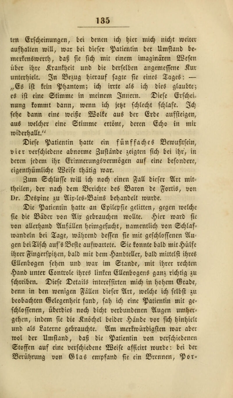 ten (5rfd)etnungenr bet benen id) t)tec mid) nid)t roetter auffyalten roilt, roar bet btefer ^attentat ber Umftanb be= merfenSroertf), baf fte fid) mit einem tmagindren SEefen uber it)re .ftranffyeit unb bie berfetben angemejfene itur unterfytelt. 3n S3e*ug ()terauf fagte fte eineS SagcS: — „@e ifi ran $)f)antom; id) irrte att id) ties gtaubtc; e$ ift etne ©timmc in meinem Snnern. £)iefe 6rfrf)cu nung fomtnt bamt, roenn id) je|t fd)ted)t fdjtafe. 3d) fe^e bann eine roeife SBotfe au6 ber (£rbe aufjteigen, au6 n>eldt)cr eine ©timme ertont, beren @d)o in mir roiberfyaltt. £)tefe ^)atientin t>atte ein fiinffad)c6 S3erou£tfein, t> i er t>erfd)tebene abnorme gujtdnbe jetgten fid) bei ifyr, in bcrcn jebem ifyr Grrinnerungetoermcgen auf eine befonbere, eigentfyiimticfye SSeife tfydttg war. Bum <Sd)tuffe roilt id) nod) einen gait biefer 5lrt fttifc tfyeilen, ber nad) bent 33crid)te bee 33aron be gorti$, »on Dr. Define ju 3ltr=te6=S3atn6 befyanbett rottrbe. ®te ^3attentin fyatti an SpUepfte gelitten, gegen roetcfyc fie bie S3dbcr son 5tir gebraucfyen roeltte. £ier roarb fte von alterfyanb $lnfdllen fyeimgefucfyt, namenttid) son <Scr)Caf= roanbetn bet £age, rodfyrenb beffen fte mit gefcr)(offenen 5(u- gen fceiS^ifdt) auf 6 23efte attfroartete. ©ie fonnte batb mit Jpulfc it)ter gingerfpi|en, balb mit bent «£anbteUer, balb mtttetft it)rc6 (Slienbogen fefyen unb mar im <Stanbe, mit ifyrer redjten $anb unter (Eontrote ifyreS linfen (SltcnbogenS gan$ rid)tig $u fdjretben. £)iefe ®etaiuf intcrefftrtcn mid) in fyofyem ©rabe, benn in ben roentgen fallen biefer 5lrt, roetdje id) felbfr ju beobad)ten ©etegenfyeit fanb, fat) id) eine ^aticntin mit ge= fd)toffenen, uberbieS nod) bid)t serbunbenen 5utgen umfyet-- gefcen, inbem fie tie itnod)el better Jpdnbc t>or fict) fytnfytctt unb al§ Satcrnc gebraucfyte. 5lm mcrfrourbigjlen roar aber root ber Umftanb, baf bie *Patientin toon »crfd)tcbencn ©toffen auf eine t?erfd)iebene SBeife afftctrt rourbe: bet ber 33crut)rung von (SlaS empfanb fie cin S3rcnnen, ^or =