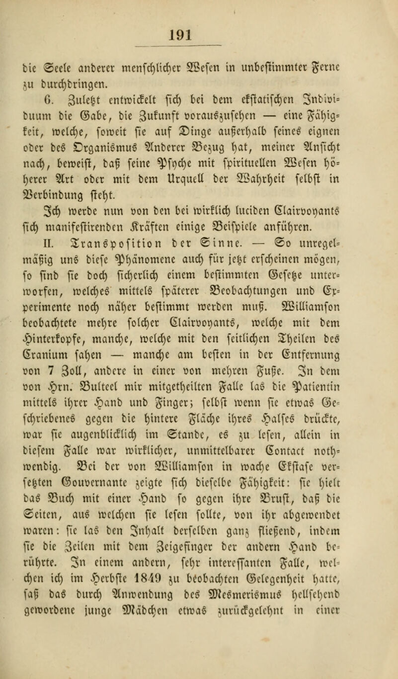 bie ©eete anberer menfdjltcfter SBefen in unbeftimmter gerne ju burcfybringen. 6. 3u(e|t entrwicfelt fid) bet bem effiatifd)cn Snbit>t= buum bie (Sake, bie gufunft worau^ufefjcn — eine S*at)ig= !cit, roelcrje, foiweit fie auf £)inge auferfyalb feine£ eignen obcr be6 CrganiSmuS Slnberer 35e$ug fyat, meiner 5Infid)t nad), berweift, bag feine ^}fr>rf)e mit fpirituellen SSefen 1)6= fyerer 5Crt ober mit bem UrqueU ber SBafyrfyeit fetbft in 23erbinbung ftefyt. 3d) rwerbe nun won ben bei iwirflid) (uciben (Elairwonante ftd) manifeftirenbcn jtrdften etnige 33eifpic(e anfiifyren. II. Srangpofition ber Sinne. — @o unreget= mdgig un6 biefe spfydnomcne aud) fur je|t erfcr)einen mogen, fo finb fie bod) ficrjcrtid) einem befHmmten ©cfc|e unter* iworfen, rwe(d)ef mtttelS fpdterer S3eobad)tungen unb (5r= perimente nocfj nat)er beftimmt twerbcn muf. SEBilliamfon beobad>tete mefyre fo(ct)cr GlairwowantS, rweicrje mit bem vpintevfopfe, mancfye, roclct)e mit ben feitticfyen Sfyeilen be6 Cranium fafyen — mancfye am beften in ber (Sntfcrnung won 7 3otI, anbcrc in eincr won mefyren guge. 3n bem won £rn. 33u(tcel mir mttgetfyeilten galle la6 bie ^)atientin mittel$ tt)rcr £anb unb ginger; felbft vwenn fie etrwaS ©c- fd)riebene6 gegen bie fyintere glddje tt)rc^ ^atfes briicttc, rwar fie augcnblidiid) im ©tanbe, ee ju lefen, allcin in biefem galle roar n)trfltcr)er, unmittclbarer Contact notf)« rwenbig. 23ci ber won SSMUiamfon in road)e @f|fafe wer= fefcten ©ouwernante jeigte fief) biefctbe gdrjigfeit: fie fyiett ba$ 93uct) mit eincr &anb fo gegen ifyre SBrujr, bag bie 8eiten, aue vwctd)cn fie lefen follte, won if>r abgcrwenbet rwarcn: fie laS ben Snfyalt bcrfclben gang fltcgcnb, inbem fie bie ^cilen mit bem gcigefinger ber anbern £anb bc^ ri'tfyrte. 3n einem anbern, fefyt intereffanten Jalle, toel- d)en id) im Jperbfte 1849 ju beobacfjtcn ©clcgcnfycit fyattc, fag ba$ burd) Slmwenbung bc$ 5D?c£meriSmu$ t)ctlfcl)cnb gevworbene junge Sfldbdjcn ctrwaS uirucfgctennt in eincr