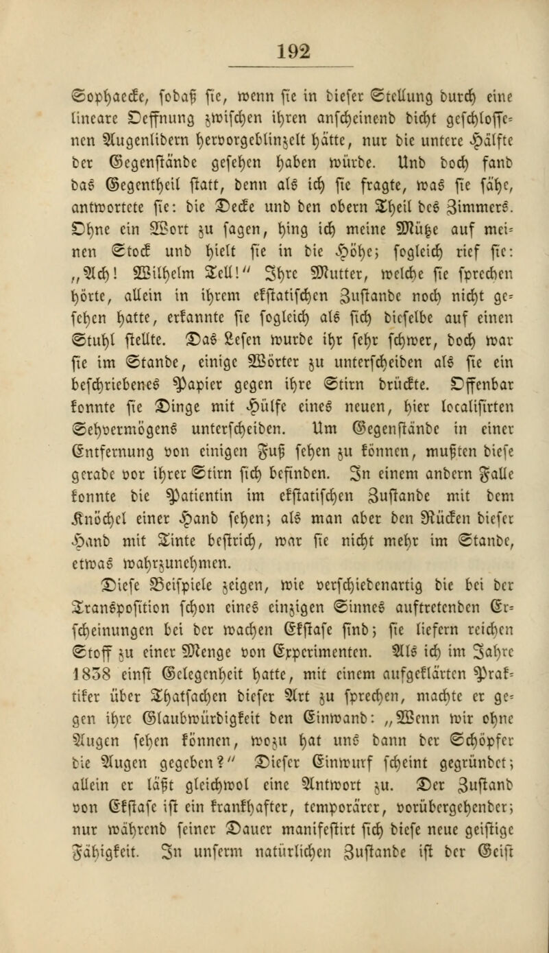 ©opfyaecfe, fobaf? fie, menu fie in biefer <Stetfung burd) eine ttneare Dcffnung $ttnfd)en ifyren anfdjcinenb bid)t gefd)toffc= ncn Slugcnlibcrn fyeroorgebUn^ctt fydtte, nur bie untcre $a(ftc bcr ©cgenfranbe gefefyen fyaben murbe. Unb bod) fanb ba6 ©egentfyeit ftatt, benn at6 td) fte fragte, rcaS fie fat>e, antrcortcte fte: bte £>ecfe unb ben obern £fyetl bee i^invmcre. Dfyne cin SBort $u fagen, tying id) meine 9ftu|e auf mei= nen Stocf unb fyielt fte in tie $o$e; fogteicf) rief fte: „3Id)! SSittyelm STcU! Styrc Gutter, ttelcbe fte fprecnen fyb'rtc, attcin in ifyrem efftatifefyen 3u1^anbe nod) nid)t gc- fefyen fyatte, erfanntc fte fogleid) ate fid) bicfelbe auf einen @tut)l ftellte. £)a6 £efen rourbe tfyr fcfyr fcfyroer, bod) roar fte im ©tanbe, etnigc SBorter ju unterfdjeiben a(6 fte ein befd)ricbene£ papier gcgen ifyre ©tttn briicfte. Dffenbar fonnte fte SDinge mit $itlfc cineS neuen, fyier locatifirten ^efyoermogenS unterfefyeiben. Um ©egenftdnbe in einer (£ntfernung son cinigen guf fetyen ju fonncn, muftcn biefe gerabe t>or ifyrer @tirn fid) befinben. Sn einem anbern galie fonnte bie ^)atientin im efftatifefyen Buftanbe mit bem itnocfyct einer £anb fefyen, al$ man abet ben 9?iicfen biefer £anb mit Shite beftricrj, roar fie nid)t mefyr im Stanbc, etroas mafyr§itncr)mcn. £>iefe SSctfptele jeigen, ttne oerfdjietcnartig bie fcci bet Sranepofition fd)on eineS einjigen <©inne6 auftretenben (Sr= fdjeinungen bci ber mactyen Grfftafe ftnb; fte liefcrn reictyen (stoff ju einer Sftenge r>on (Srpcrimentcn. Slle id) im Safyrc 1858 einft ©clcgenfyeit fyatte, mit cinem aufgeflartcn tyxab tifer iibet Sfyatfacfyen biefer 5lrt ju fprecfyen, macfjtc er ge^ gen ityrc (Staubroiirbigfeit ben (Sitm) amy. ;/9Bcnn roir ofync 5Iugen fefyen fonncn, ftoftU fyat utt€ bann bet* <Sd)6pfcr tie $lugcn gegeben? SDicfer Ginirurf fctyeint gegrunbet; allein er laft gleid)rool eine 5lntroort $u. £)er 3uftanb oon dfjtafe ift ein franffj after, temporarer, forubcrgefjenber; nur watyrenb feiner SDaucr manifeftirt fid) biefe neue getfrigc #antgfeit. 3n unferm naturlid)en 3ft^«^ ift bcr ©etft