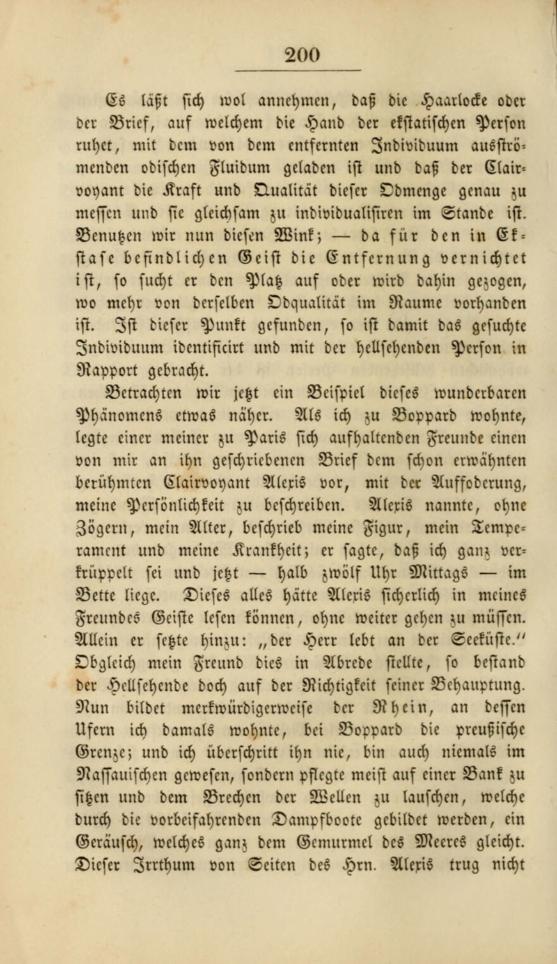 (&$ (aft fid) wol annefymen, bafj bie £aatlocfe obct bcr SBrief, auf n>eld)em bie £anb ber efftattfdyen ^)erfon rttfpt, nut bcm tton bem entfernten Snbhribuum au£ftro= menben obifdjen gluibum getaben ift unb baf bcr (State r-oqant bie Jtraft unb IQualitat biefer Dbmenge genau $u meffcn unb fte g(eid)fam ju tnbtotbualiftren im ©tanbe ift. SBenufcen rotr nun biefen SBhtf; — ba fitr ben in (Sf = ftafe beftnblidjen ©eijt bie (£ntfemung &ernid)tet ift, fo fud)t er ben ^Ma| auf ober rotrb bat)tn gejogen, wo mcfyr tjon berfctben Dbqualitdt im SRaume fcorfyanben ift. 3ft biefer ^unft gefunben, fo ift bamit ba6 gefucfyte Snbtoibuum ibentifkirt unb mit ber r)eUfet)enben ^}erfon in Rapport gcbracl)t. S3etrad)ten rotr jefrt cin S3etfptet btefeS rounberbaren 3>r)anomcn6 etroaS nd't)cr. 511$ id) $u 33opparb roofynte, legte etner meincr $u ^aru! fid) auffyaltenben greunbe einen Don mit an tfyn gefd)riebencn 33rief bem fd)on errod'^nten berurjmten Gtlairttoqant SUeriS Dor, mit ber 5luffoberung, meine $)erfonUd)fett ju befefyreiben. 5lleri6 nanntc, ofyne Sogern, mein Sitter, befefyrieb meine gigur, mein £empe= rament unb meine jtranffyett, er fagte, baf id) gain r-er= fritppelt fei unb jefst ~ l)alb jrob'lf Ufyr Sfttttags — im S3ettc liege. £)iefe$ alleS fydtte 5lleriS ftd>crtidt) in meincS greunbes ©cifte lefen fonnen, or)nc reciter gefyen $u miiffen. SCUein er fe|te l)inju: „ ber £err lebt an bee (©eefufte. Dbgletd) mein greunb bie6 in 5lbrebe ftcUte, fo beffanb ber ^ellfetjcnbe bod) auf ber SKicfytigfeit fewer S5ef)auptung. 9?un bitbet merfroiirbigerroctfe ber 9? I) cin, an beffen Ufem id) bamal6 roofynte, bet S5opparb bie preu$t[d)c ©ren$e; unb id) itbcrfct)rttt ir)n nic, bin aud) niemalS im SRaffauifc^en geroefen, fonbem pflegte meijt auf einer S5an! §u jt|cn unb bem 25red)cn bcr Snellen ju laufcr)en, roeldjc burd) bk r-orbetfafyrenben £)ampfboote gebitbet roerben, cin ©erdufcr), roetd)c6 gain bcm ©emurmel beg SftecrcS gleid)t. ©icfer 3ntl)um r-on ©ettcn be6 £rn. 9Ueri6 trug mcr)t