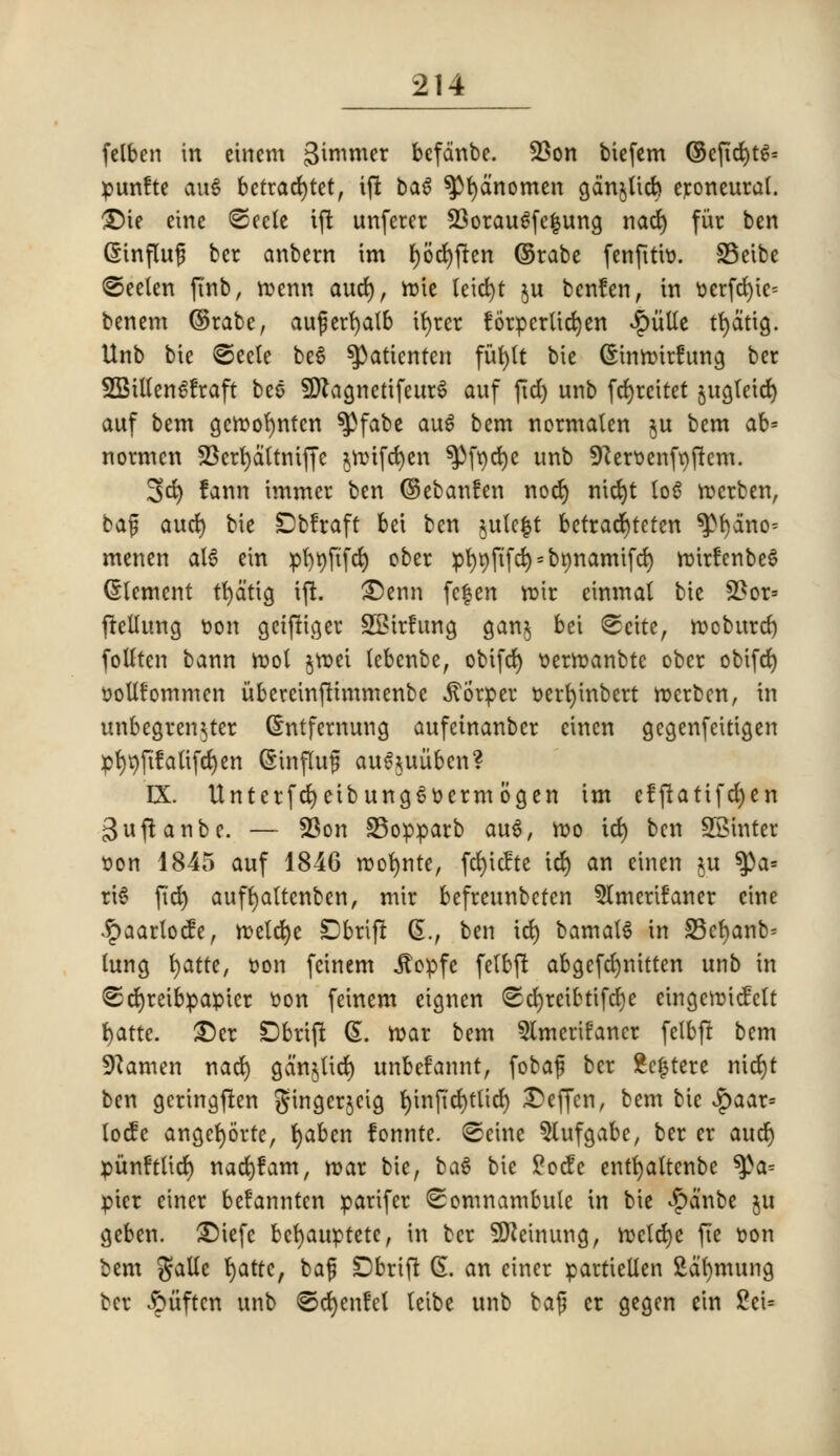 felben in einem gimmer befcinbe. 23on biefem ©eftd)tg= punfte au6 betrad)tet, ift bag ^fyanomen gdnjUcfc eroneural. £)te einc <2ecte ift unfercr 23oraugfe|uno, nad) fur ben Grinfluf ber anbern im f)6d)fren ©rabe fenfttto. SBeibe (©eelen ft'nb, roenn and), irotc leid)t $u benfen, in t>erfd)ic= bcncm ©rabe, auferfyatb ifyrer !6rperUcfc)cn ^g>vitCc tfydttg. Unb bie <©eele be6 ^atienten fufytt bie (Sinrotrfung bcr SBUtengfraft bes 9ftagnetifeur£ auf fid) unb fcfyrcitet §ugtcid> auf bem geroofyntcn $}fabe auS bem normaten $u bem ab= normcn !Bert)dltniffe *rcifd)en ^fqcfye unb 9?eroenft)ftem. 3d) fann tmmer ben ©ebanfen nod) nid)t log rocrben, bajj aud) bie Dbfraft bet ben $ulc|t betracrjteten ^l)dno= menen alg ein pl)t)ftfd) ober pl)t)ftfd) = br)namifd) roirfenbeg Element tfydtig iff. £)enn fcfen roir einmal bie £*or= frellung ton gciftiger SBtrfung gan$ bei ©cite, rooburd) follten bann rool jroei lebenbe, obifcr) tierroanbtc ober obifrf) tJoUfommen itberctnftimmenbe itorper t>ert)inbert rocrben, in unbegren^ter (Jntfernung aufctnanber cinen gegenfeitigen pt>t)fifatifd)cn Sinfluf augjuitbcn? IX. Unterfcfyetbunggoermogen im efftatifdjen ^uftanbe. — 23on 33opparb aug, mo id) ben SSinter »on 1845 auf 1846 roofynte, fd)tc?te id) an cinen ju tya-- ri^ ftd) auffyaltcnben, mir befreunbcfen 5lmeru°aner cine •£aarlocfe, roeldje £>brtft 6., ben id) bamalg in 33cr)anb* lung fyattt, oon feinem .ftopfe felbft abgefcfynitten unb in £5d)reibpapter son feinem eignen <Sd)retbtifd)e eingerotcfclt fyatte. £)er SDbrtft 6. roar bem Stmerifancr felbft bem 9?amen nad) gdnjltd) unbefannt, fobaf ber £c£tere nid)t ben gcringften gingerjeig t)inftd)ttid) £>effcn, bem bie Jpaar= locfe angcfyorte, tjaben lonnte. ©cine 5(ufgabc, ber er aud) punftltcr) nad)?am, roar bie, bag bie £ocfe entfyaltcnbe ^>a= pier etner befannten parifcr Somnambule in bie £anbe ju geben. £)iefc befyauptete, in bcr SDZetnung, roelcfye fie oon bem galle c)atfc, baf Dbrift Ct. an einer partiellen Sdfymung bcr <§iiftcn unb ©djcnfcl (eibe unb baf er gegen ein £ci=