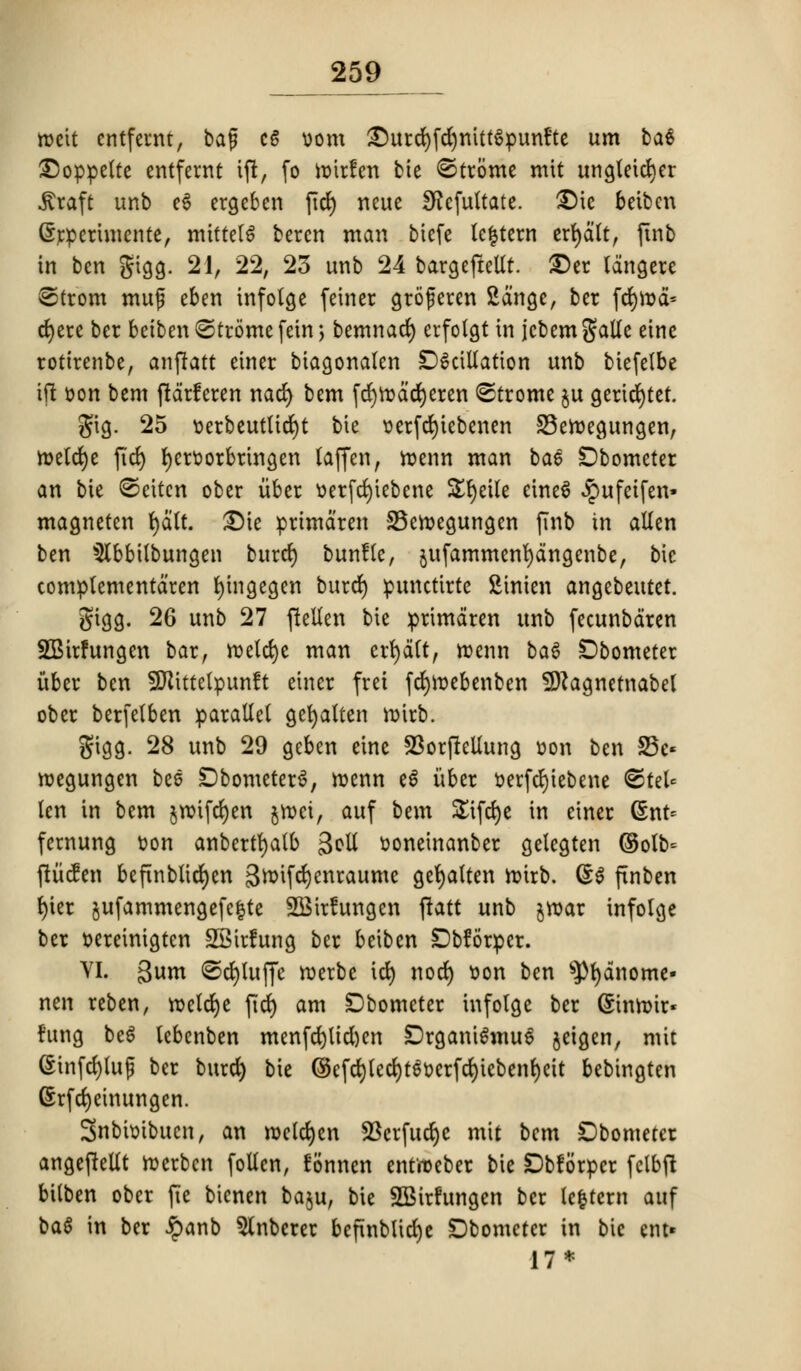 roeit cntfewt, ba$ c6 oom ©urd)fcfymtt6punfte urn ba$ ^)oppe(te entfernt ift, fo ttnrfen bie <©trome mit ungteicrjer jtraft unb ee ergeben fid) ncue Sftcfultate. £)ie beiben Grrpertmente, miftelS beren man biefc lefctern erfydlt, finb in ben gigg. 21, 22, 23 unb 24 bargeftellt. £)er langere 8trom muf eben infolge feiner groferen Sdngc, ber fcfyn>d» djere ber betben©tromefem > bemnad) erfolgt in jcbemgalle eine rottrenbe, anjtatt einer biagonalen DScillation unb biefelbe tit oon bem ftdrferen nad) bem fcfytodcrjeren (Strorne ju geridjtct. gig. 25 t>erbcutlict)t tie oerfd)iebenen SSetoegungen, n>etd)e fid) fycroorbringen laffen, roenn man bae Dbometer an bie ©eitcn ober iiber oerfctjiebene £§eiU einee £ufeifen» magneten t>a(t. £)ie primdren SBetoegungen finb in alien ben 5lbbilbungen buret) bunflc, $ufammenl)dngenbe, bic complementdren fyingegen buret) punctirte Sinien angebeutet. gigg. 26 unb 27 ftellen bie primdren unb fecunbdren SSirfungen bar, rcetcfye man credit, tr-enn bag £>bometer iiber ben SWittetpunft einer frei fd)n?ebenben SOJagnetnabel ober berfelben parallel gefyatten mirb. gigg. 28 unb 29 geben eine 23orfMung oon ben S5c« roegungen bee DbometerS, menn e6 iiber oerfd)iebene @tel« len in bem jrotfefyen jftei, auf bem SEifcfye in einer Gsnt* fernung Don anbertfyalb goll ooneinanber gelegten ©olb= ftiicfen beftnbUdt)en S^ifcljenraume ger)alten nnrb. (£$ finben l)ier jufammengefe|te 3Bir!ungen ftatt unb jroar infolge ber oereinigtcn SSirlung ber beiben SDbforper. VI. 3um ©djtuffe roerbe id) nocl) oon ben spt)dnome« nen reben, toelct)e fid) am Dbometer infolge ber (Simr-ir* fttng beS lebenben menfcl)ltd)cn ;DrgamSmu6 jeigen, mit (§infd)luf ber burd) bie ©efdjlecfytSwrfcfyiebenfyett bebingten (Srfcfyeinungen. Snbioibucn, an roeld)en 23crfuct)c mit bem Dbometer angejMt ttcrben follcn, fonnen enttoeber bie Dbforper fclbfi bilben ober fie bicnen ba$u, bie 2Bir!ungen ber le|tcrn auf ba$ in ber ipanb Slnbcrer befinblid)e Dbomctcr in bic ent» 17*
